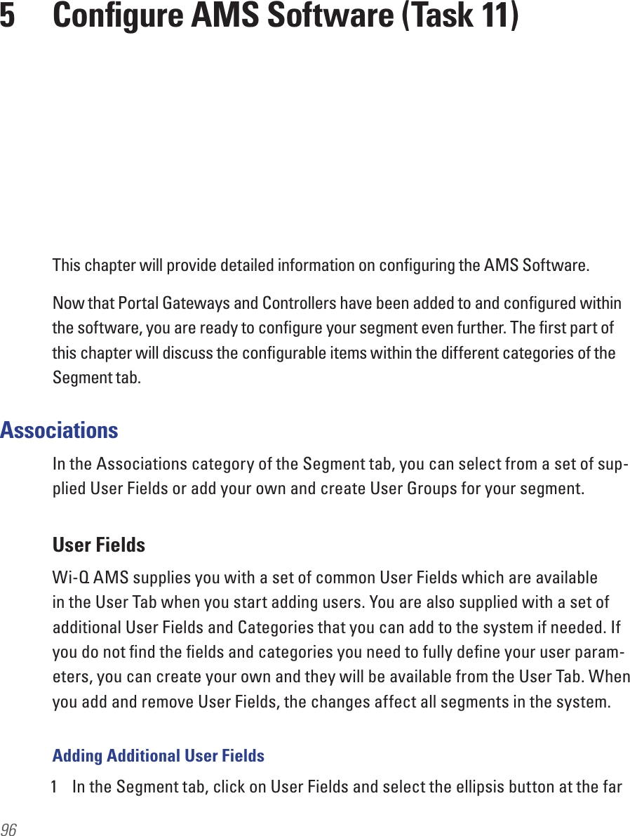 96This chapter will provide detailed information on conﬁguring the AMS Software.Now that Portal Gateways and Controllers have been added to and conﬁgured within the software, you are ready to conﬁgure your segment even further. The ﬁrst part of this chapter will discuss the conﬁgurable items within the different categories of the Segment tab.AssociationsIn the Associations category of the Segment tab, you can select from a set of sup-plied User Fields or add your own and create User Groups for your segment. User FieldsWi-Q AMS supplies you with a set of common User Fields which are available in the User Tab when you start adding users. You are also supplied with a set of additional User Fields and Categories that you can add to the system if needed. If you do not ﬁnd the ﬁelds and categories you need to fully deﬁne your user param-eters, you can create your own and they will be available from the User Tab. When you add and remove User Fields, the changes affect all segments in the system.Adding Additional User Fields1  In the Segment tab, click on User Fields and select the ellipsis button at the far 5  Conﬁgure AMS Software (Task 11)