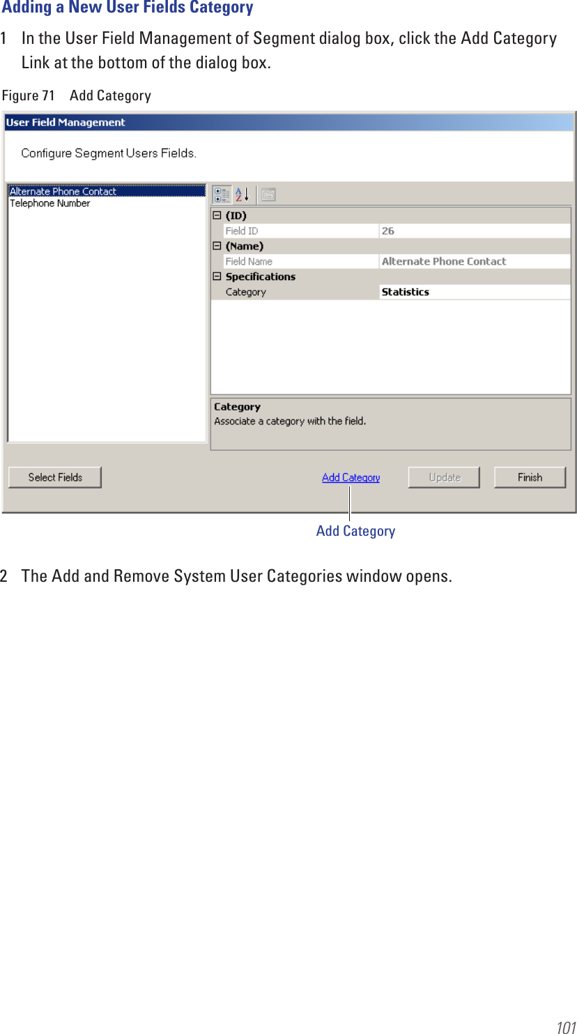 101Adding a New User Fields Category1  In the User Field Management of Segment dialog box, click the Add Category Link at the bottom of the dialog box. Figure 71  Add Category2  The Add and Remove System User Categories window opens.Add Category