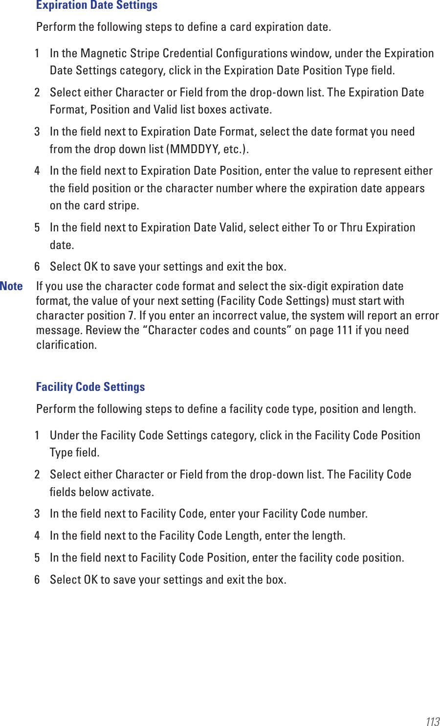 113Expiration Date SettingsPerform the following steps to deﬁne a card expiration date.1  In the Magnetic Stripe Credential Conﬁgurations window, under the Expiration Date Settings category, click in the Expiration Date Position Type ﬁeld.2  Select either Character or Field from the drop-down list. The Expiration Date Format, Position and Valid list boxes activate.3  In the ﬁeld next to Expiration Date Format, select the date format you need from the drop down list (MMDDYY, etc.).4  In the ﬁeld next to Expiration Date Position, enter the value to represent either the ﬁeld position or the character number where the expiration date appears on the card stripe.5  In the ﬁeld next to Expiration Date Valid, select either To or Thru Expiration date.6  Select OK to save your settings and exit the box.Note  If you use the character code format and select the six-digit expiration date format, the value of your next setting (Facility Code Settings) must start with character position 7. If you enter an incorrect value, the system will report an error message. Review the “Character codes and counts” on page 111 if you need clariﬁcation.Facility Code SettingsPerform the following steps to deﬁne a facility code type, position and length.1  Under the Facility Code Settings category, click in the Facility Code Position Type ﬁeld.2  Select either Character or Field from the drop-down list. The Facility Code ﬁelds below activate.3  In the ﬁeld next to Facility Code, enter your Facility Code number.4  In the ﬁeld next to the Facility Code Length, enter the length.5  In the ﬁeld next to Facility Code Position, enter the facility code position. 6  Select OK to save your settings and exit the box.