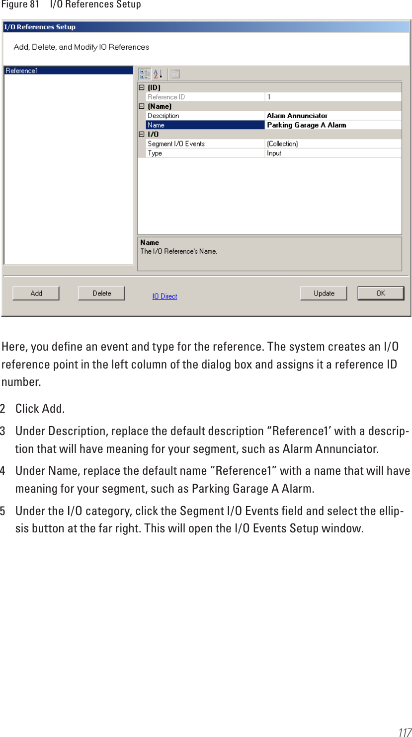 117Figure 81  I/O References SetupHere, you deﬁne an event and type for the reference. The system creates an I/O reference point in the left column of the dialog box and assigns it a reference ID number. 2  Click Add.3  Under Description, replace the default description “Reference1’ with a descrip-tion that will have meaning for your segment, such as Alarm Annunciator.4  Under Name, replace the default name “Reference1” with a name that will have meaning for your segment, such as Parking Garage A Alarm.5  Under the I/O category, click the Segment I/O Events ﬁeld and select the ellip-sis button at the far right. This will open the I/O Events Setup window.