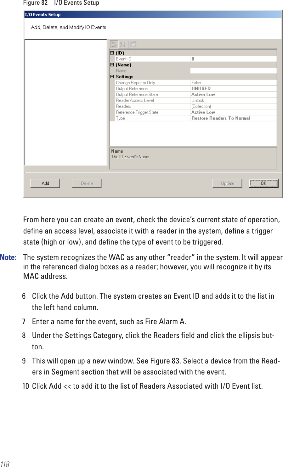 118Figure 82  I/O Events SetupFrom here you can create an event, check the device’s current state of operation, deﬁne an access level, associate it with a reader in the system, deﬁne a trigger state (high or low), and deﬁne the type of event to be triggered.Note:   The system recognizes the WAC as any other “reader” in the system. It will appear in the referenced dialog boxes as a reader; however, you will recognize it by its MAC address.6  Click the Add button. The system creates an Event ID and adds it to the list in the left hand column. 7  Enter a name for the event, such as Fire Alarm A.8  Under the Settings Category, click the Readers ﬁeld and click the ellipsis but-ton.9  This will open up a new window. See Figure 83. Select a device from the Read-ers in Segment section that will be associated with the event.10  Click Add &lt;&lt; to add it to the list of Readers Associated with I/O Event list.