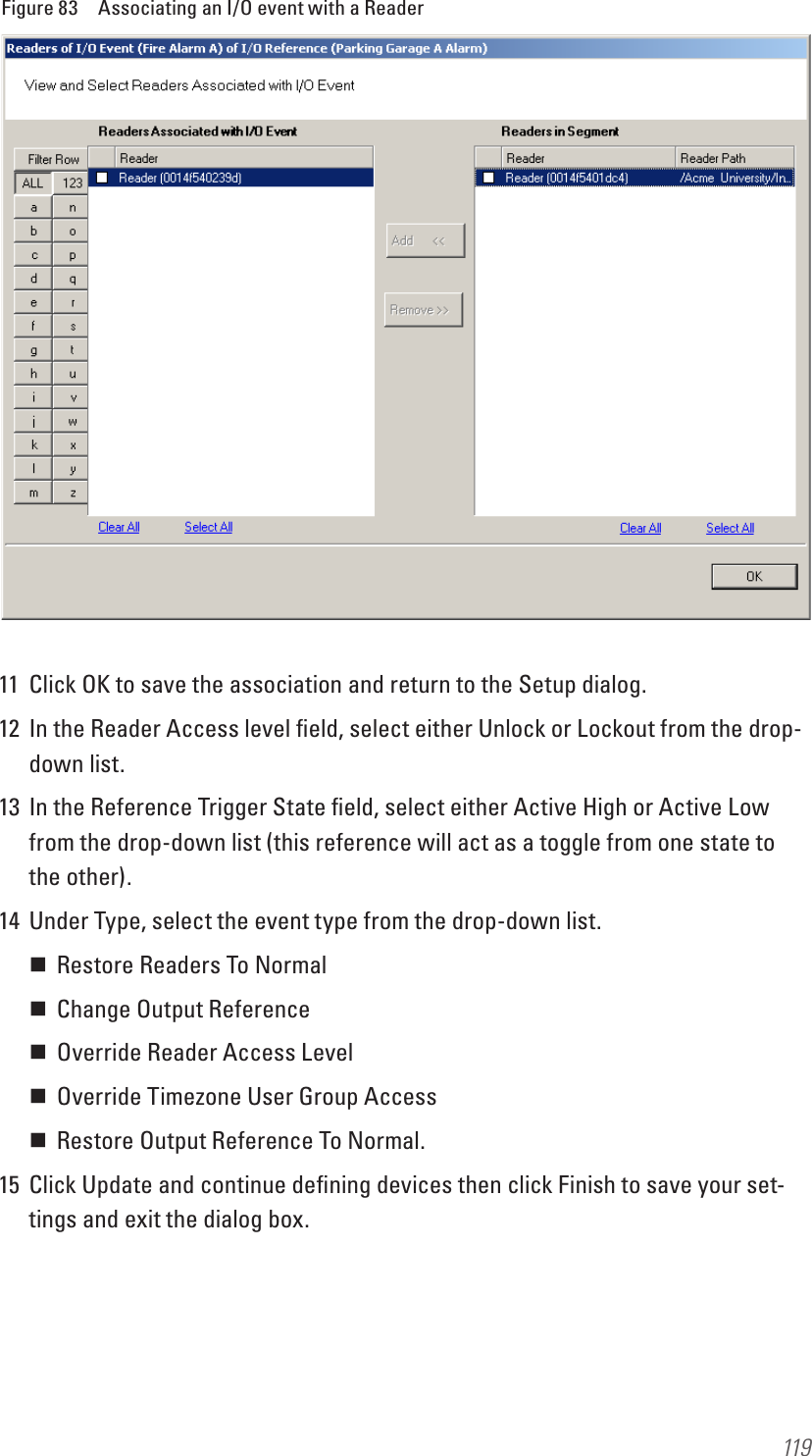 119Figure 83  Associating an I/O event with a Reader11  Click OK to save the association and return to the Setup dialog.12  In the Reader Access level ﬁeld, select either Unlock or Lockout from the drop-down list.13  In the Reference Trigger State ﬁeld, select either Active High or Active Low from the drop-down list (this reference will act as a toggle from one state to the other).14  Under Type, select the event type from the drop-down list. Restore Readers To Normal Change Output Reference Override Reader Access Level Override Timezone User Group Access Restore Output Reference To Normal.15  Click Update and continue deﬁning devices then click Finish to save your set-tings and exit the dialog box.