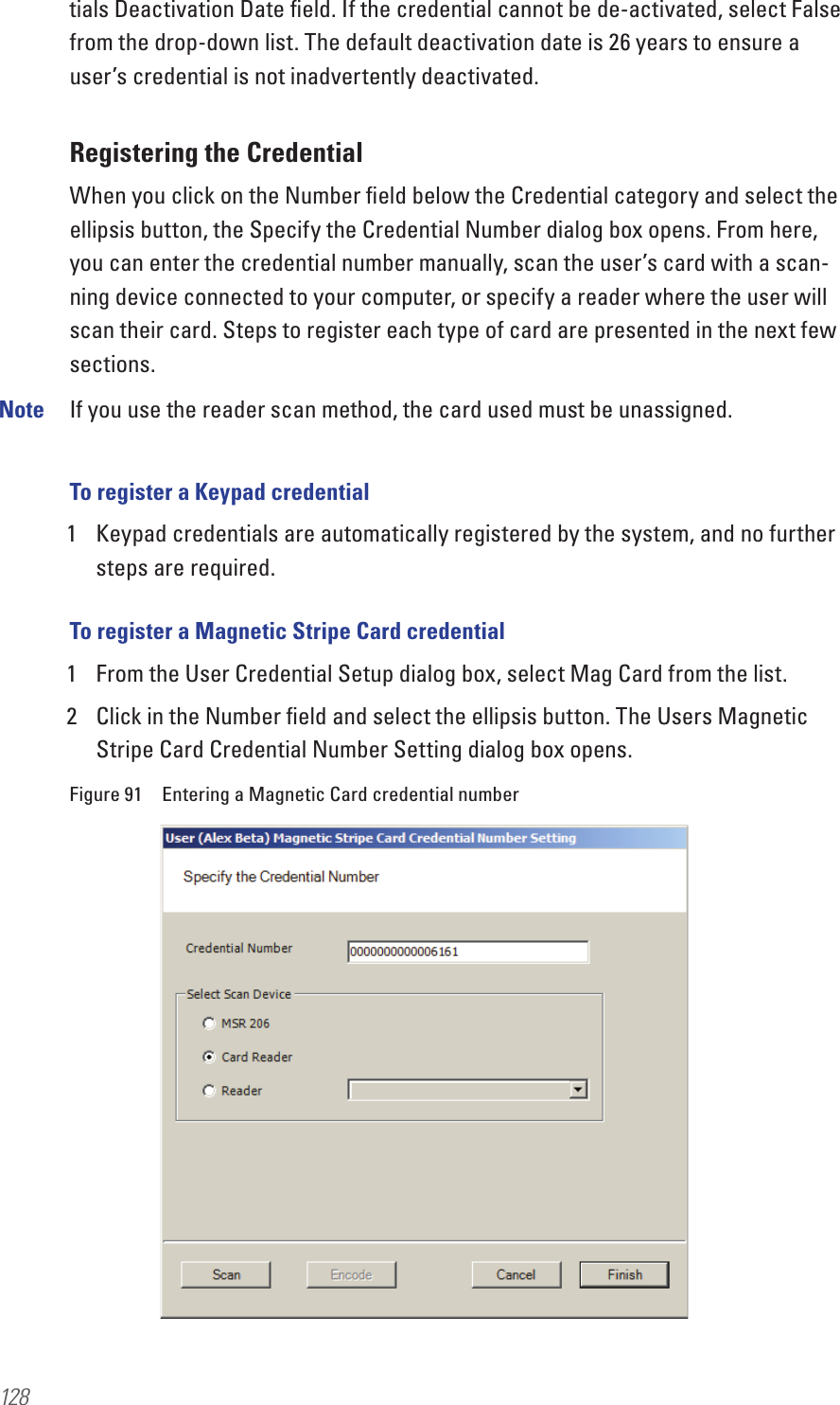 128tials Deactivation Date ﬁeld. If the credential cannot be de-activated, select False from the drop-down list. The default deactivation date is 26 years to ensure a user’s credential is not inadvertently deactivated. Registering the CredentialWhen you click on the Number ﬁeld below the Credential category and select the ellipsis button, the Specify the Credential Number dialog box opens. From here, you can enter the credential number manually, scan the user’s card with a scan-ning device connected to your computer, or specify a reader where the user will scan their card. Steps to register each type of card are presented in the next few sections.Note  If you use the reader scan method, the card used must be unassigned. To register a Keypad credential1  Keypad credentials are automatically registered by the system, and no further steps are required.To register a Magnetic Stripe Card credential1  From the User Credential Setup dialog box, select Mag Card from the list. 2  Click in the Number ﬁeld and select the ellipsis button. The Users Magnetic Stripe Card Credential Number Setting dialog box opens.Figure 91  Entering a Magnetic Card credential number