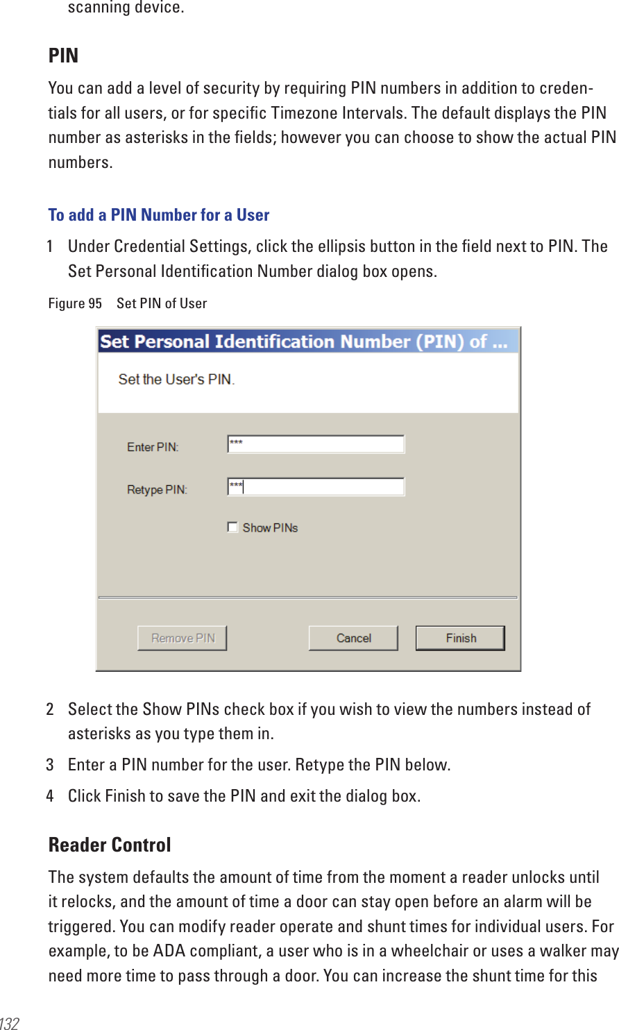 132scanning device.PINYou can add a level of security by requiring PIN numbers in addition to creden-tials for all users, or for speciﬁc Timezone Intervals. The default displays the PIN number as asterisks in the ﬁelds; however you can choose to show the actual PIN numbers.To add a PIN Number for a User1  Under Credential Settings, click the ellipsis button in the ﬁeld next to PIN. The Set Personal Identiﬁcation Number dialog box opens.Figure 95  Set PIN of User2  Select the Show PINs check box if you wish to view the numbers instead of asterisks as you type them in.3  Enter a PIN number for the user. Retype the PIN below.4  Click Finish to save the PIN and exit the dialog box.Reader ControlThe system defaults the amount of time from the moment a reader unlocks until it relocks, and the amount of time a door can stay open before an alarm will be triggered. You can modify reader operate and shunt times for individual users. For example, to be ADA compliant, a user who is in a wheelchair or uses a walker may need more time to pass through a door. You can increase the shunt time for this 