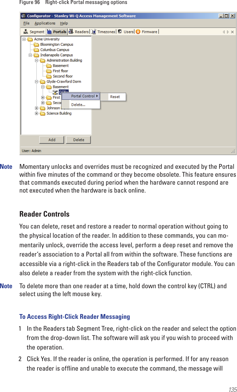 135Figure 96  Right-click Portal messaging optionsNote  Momentary unlocks and overrides must be recognized and executed by the Portal within ﬁve minutes of the command or they become obsolete. This feature ensures that commands executed during period when the hardware cannot respond are not executed when the hardware is back online.Reader ControlsYou can delete, reset and restore a reader to normal operation without going to the physical location of the reader. In addition to these commands, you can mo-mentarily unlock, override the access level, perform a deep reset and remove the reader’s association to a Portal all from within the software. These functions are accessible via a right-click in the Readers tab of the Conﬁgurator module. You can also delete a reader from the system with the right-click function.Note  To delete more than one reader at a time, hold down the control key (CTRL) and select using the left mouse key.To Access Right-Click Reader Messaging1  In the Readers tab Segment Tree, right-click on the reader and select the option from the drop-down list. The software will ask you if you wish to proceed with the operation. 2  Click Yes. If the reader is online, the operation is performed. If for any reason the reader is ofﬂine and unable to execute the command, the message will 