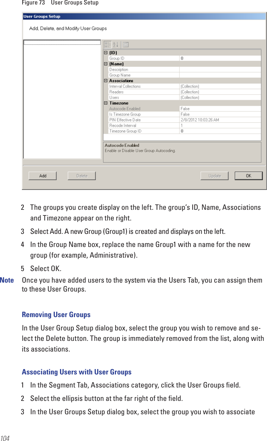 104Figure 73  User Groups Setup2  The groups you create display on the left. The group’s ID, Name, Associations and Timezone appear on the right. 3  Select Add. A new Group (Group1) is created and displays on the left.4  In the Group Name box, replace the name Group1 with a name for the new group (for example, Administrative).5  Select OK.Note  Once you have added users to the system via the Users Tab, you can assign them to these User Groups. Removing User GroupsIn the User Group Setup dialog box, select the group you wish to remove and se-lect the Delete button. The group is immediately removed from the list, along with its associations.Associating Users with User Groups1  In the Segment Tab, Associations category, click the User Groups ﬁeld.2  Select the ellipsis button at the far right of the ﬁeld. 3  In the User Groups Setup dialog box, select the group you wish to associate 
