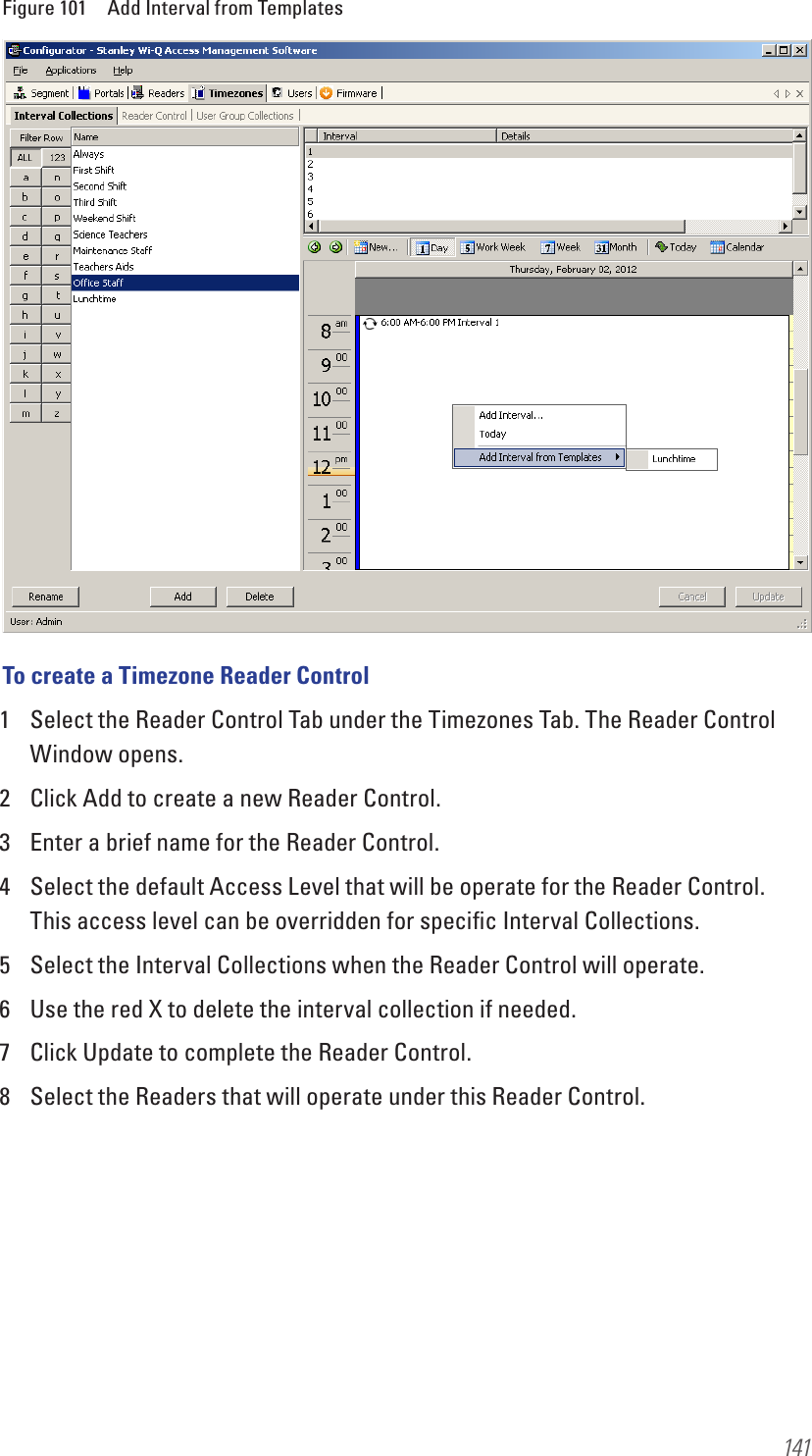 141Figure 101  Add Interval from TemplatesTo create a Timezone Reader Control1  Select the Reader Control Tab under the Timezones Tab. The Reader Control Window opens.2  Click Add to create a new Reader Control.3  Enter a brief name for the Reader Control.4  Select the default Access Level that will be operate for the Reader Control. This access level can be overridden for speciﬁc Interval Collections.5  Select the Interval Collections when the Reader Control will operate.6  Use the red X to delete the interval collection if needed.7  Click Update to complete the Reader Control.8  Select the Readers that will operate under this Reader Control.