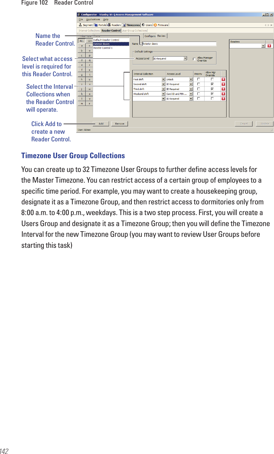 142Figure 102  Reader ControlTimezone User Group CollectionsYou can create up to 32 Timezone User Groups to further deﬁne access levels for the Master Timezone. You can restrict access of a certain group of employees to a speciﬁc time period. For example, you may want to create a housekeeping group, designate it as a Timezone Group, and then restrict access to dormitories only from 8:00 a.m. to 4:00 p.m., weekdays. This is a two step process. First, you will create a Users Group and designate it as a Timezone Group; then you will deﬁne the Timezone Interval for the new Timezone Group (you may want to review User Groups before starting this task)Name the Reader Control.Select what access level is required for this Reader Control.Select the Interval Collections when the Reader Control will operate.Click Add to create a new Reader Control.