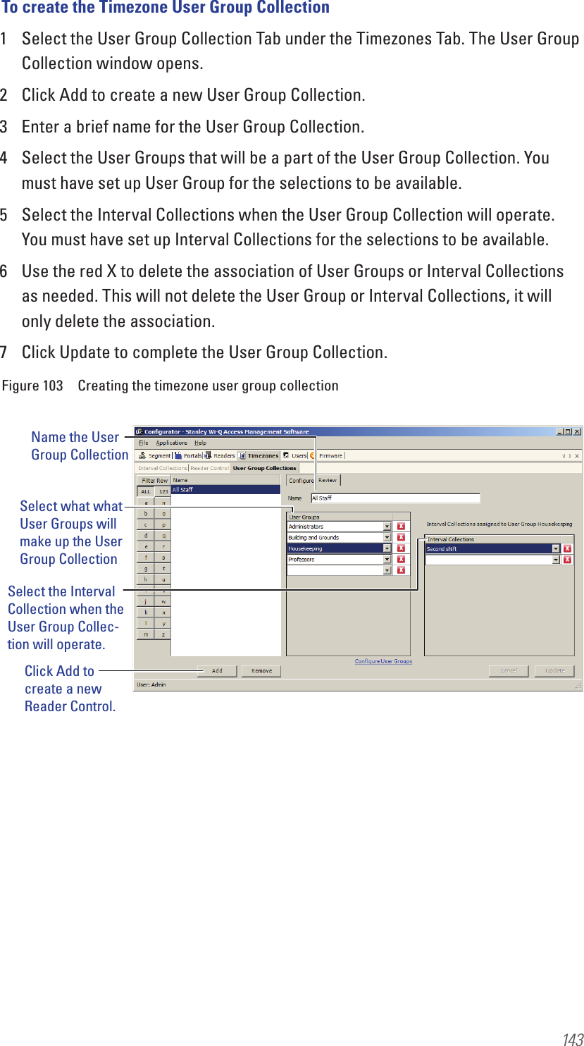 143To create the Timezone User Group Collection1  Select the User Group Collection Tab under the Timezones Tab. The User Group Collection window opens.2  Click Add to create a new User Group Collection.3  Enter a brief name for the User Group Collection.4  Select the User Groups that will be a part of the User Group Collection. You must have set up User Group for the selections to be available.5  Select the Interval Collections when the User Group Collection will operate. You must have set up Interval Collections for the selections to be available.6  Use the red X to delete the association of User Groups or Interval Collections as needed. This will not delete the User Group or Interval Collections, it will only delete the association.7  Click Update to complete the User Group Collection.Figure 103  Creating the timezone user group collectionName the User Group CollectionSelect what what User Groups will make up the User Group CollectionSelect the Interval Collection when the User Group Collec-tion will operate.Click Add to create a new Reader Control.