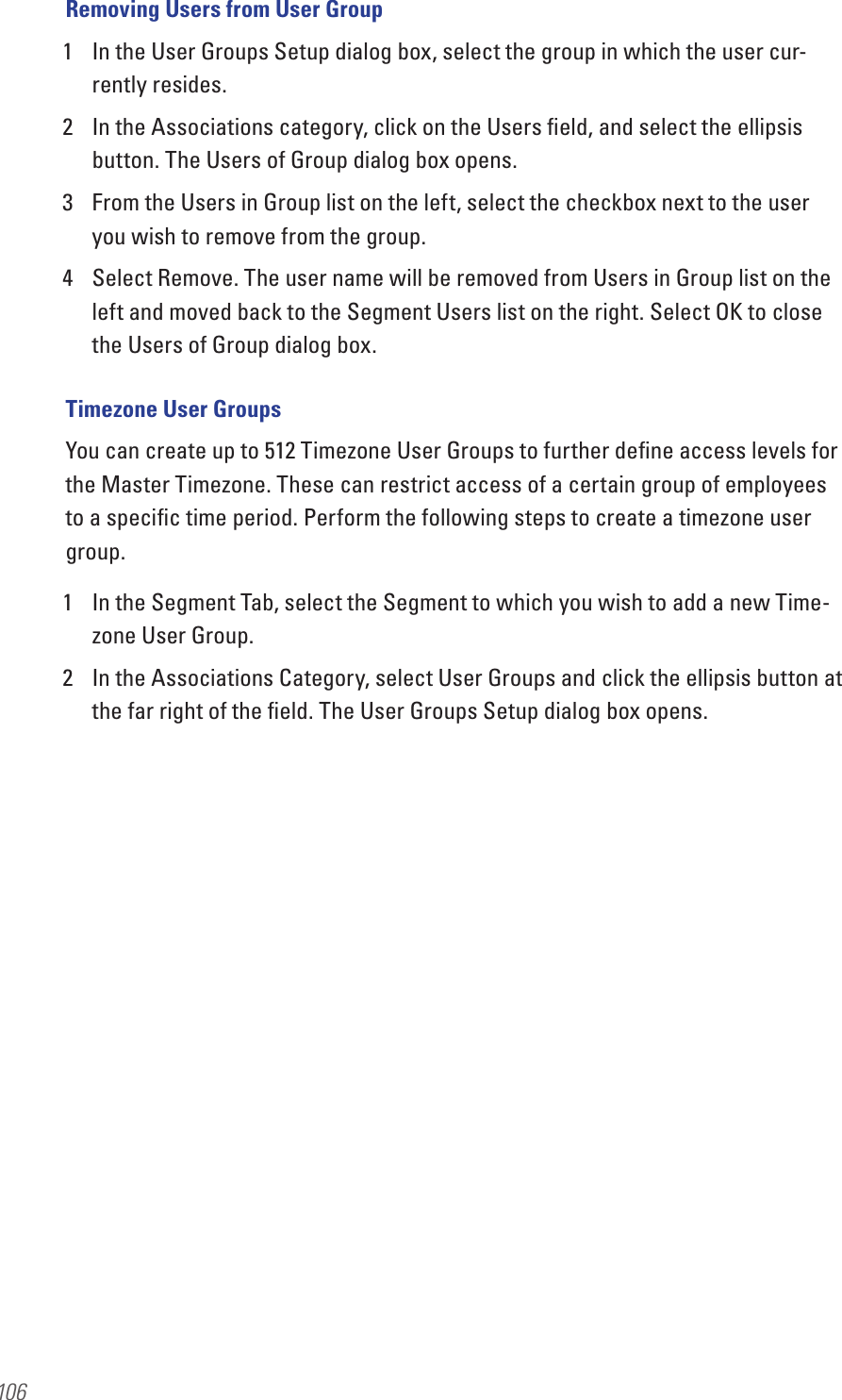 106Removing Users from User Group1  In the User Groups Setup dialog box, select the group in which the user cur-rently resides.2  In the Associations category, click on the Users ﬁeld, and select the ellipsis button. The Users of Group dialog box opens.3  From the Users in Group list on the left, select the checkbox next to the user you wish to remove from the group.4  Select Remove. The user name will be removed from Users in Group list on the left and moved back to the Segment Users list on the right. Select OK to close the Users of Group dialog box. Timezone User GroupsYou can create up to 512 Timezone User Groups to further deﬁne access levels for the Master Timezone. These can restrict access of a certain group of employees to a speciﬁc time period. Perform the following steps to create a timezone user group.1  In the Segment Tab, select the Segment to which you wish to add a new Time-zone User Group.2  In the Associations Category, select User Groups and click the ellipsis button at the far right of the ﬁeld. The User Groups Setup dialog box opens.