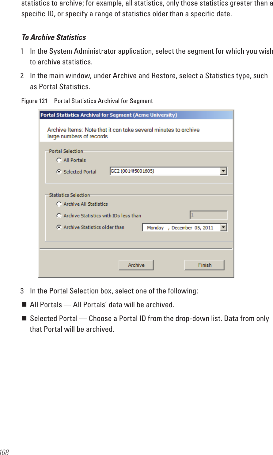 168statistics to archive; for example, all statistics, only those statistics greater than a speciﬁc ID, or specify a range of statistics older than a speciﬁc date. To Archive Statistics1  In the System Administrator application, select the segment for which you wish to archive statistics.2  In the main window, under Archive and Restore, select a Statistics type, such as Portal Statistics.Figure 121  Portal Statistics Archival for Segment3  In the Portal Selection box, select one of the following: All Portals — All Portals’ data will be archived. Selected Portal — Choose a Portal ID from the drop-down list. Data from only that Portal will be archived.
