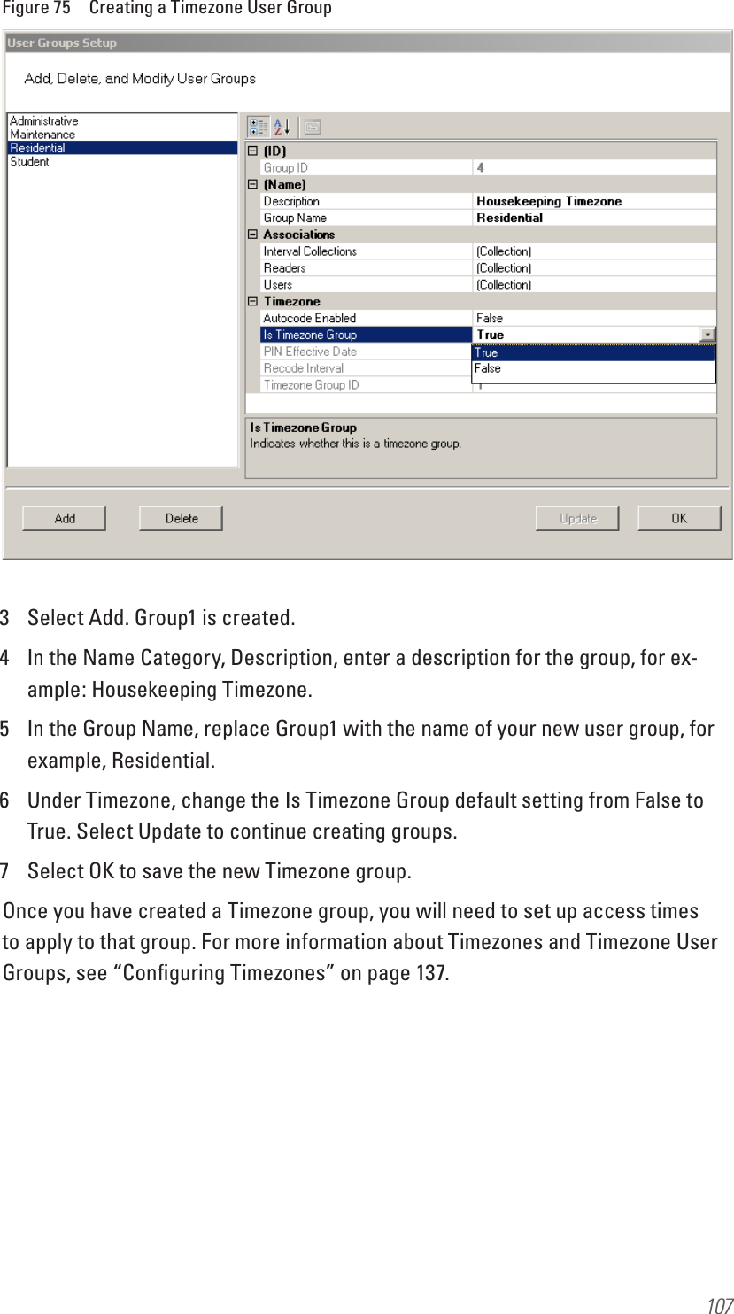 107Figure 75  Creating a Timezone User Group3  Select Add. Group1 is created. 4  In the Name Category, Description, enter a description for the group, for ex-ample: Housekeeping Timezone.5  In the Group Name, replace Group1 with the name of your new user group, for example, Residential.6  Under Timezone, change the Is Timezone Group default setting from False to True. Select Update to continue creating groups.7  Select OK to save the new Timezone group. Once you have created a Timezone group, you will need to set up access times to apply to that group. For more information about Timezones and Timezone User Groups, see “Conﬁguring Timezones” on page 137.