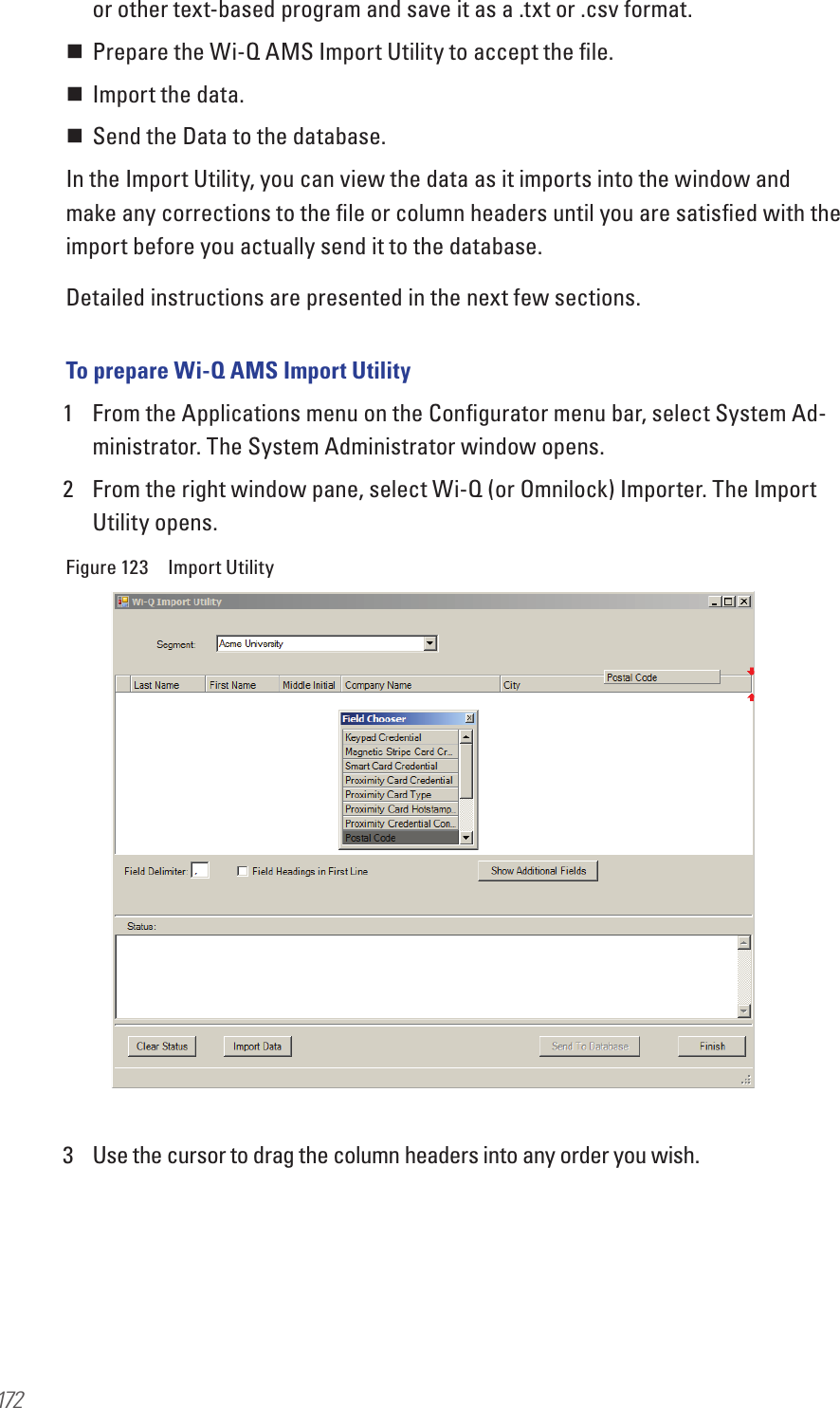 172or other text-based program and save it as a .txt or .csv format. Prepare the Wi-Q AMS Import Utility to accept the ﬁle. Import the data. Send the Data to the database.In the Import Utility, you can view the data as it imports into the window and make any corrections to the ﬁle or column headers until you are satisﬁed with the import before you actually send it to the database. Detailed instructions are presented in the next few sections.To prepare Wi-Q AMS Import Utility1  From the Applications menu on the Conﬁgurator menu bar, select System Ad-ministrator. The System Administrator window opens. 2  From the right window pane, select Wi-Q (or Omnilock) Importer. The Import Utility opens.Figure 123  Import Utility3  Use the cursor to drag the column headers into any order you wish. 