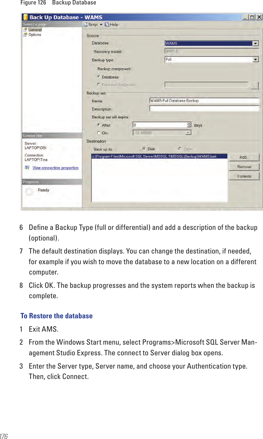 176Figure 126  Backup Database6  Deﬁne a Backup Type (full or differential) and add a description of the backup (optional). 7  The default destination displays. You can change the destination, if needed, for example if you wish to move the database to a new location on a different computer.8  Click OK. The backup progresses and the system reports when the backup is complete.To Restore the database1  Exit AMS.2  From the Windows Start menu, select Programs&gt;Microsoft SQL Server Man-agement Studio Express. The connect to Server dialog box opens.3  Enter the Server type, Server name, and choose your Authentication type. Then, click Connect.