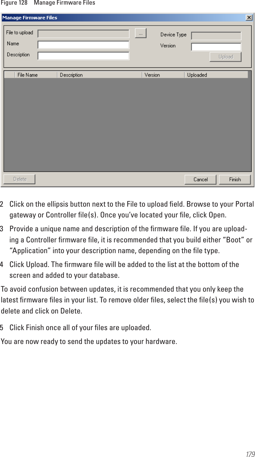 179Figure 128  Manage Firmware Files2  Click on the ellipsis button next to the File to upload ﬁeld. Browse to your Portal gateway or Controller ﬁle(s). Once you’ve located your ﬁle, click Open.3  Provide a unique name and description of the ﬁrmware ﬁle. If you are upload-ing a Controller ﬁrmware ﬁle, it is recommended that you build either “Boot” or “Application” into your description name, depending on the ﬁle type.4  Click Upload. The ﬁrmware ﬁle will be added to the list at the bottom of the screen and added to your database.To avoid confusion between updates, it is recommended that you only keep the latest ﬁrmware ﬁles in your list. To remove older ﬁles, select the ﬁle(s) you wish to delete and click on Delete.5  Click Finish once all of your ﬁles are uploaded.You are now ready to send the updates to your hardware.