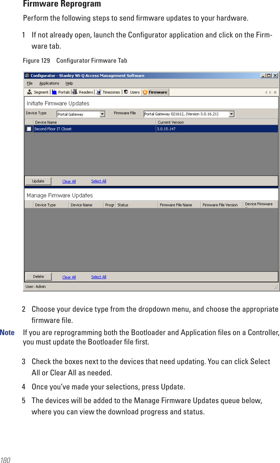 180Firmware ReprogramPerform the following steps to send ﬁrmware updates to your hardware.1  If not already open, launch the Conﬁgurator application and click on the Firm-ware tab.Figure 129  Conﬁgurator Firmware Tab2  Choose your device type from the dropdown menu, and choose the appropriate ﬁrmware ﬁle.Note  If you are reprogramming both the Bootloader and Application ﬁles on a Controller, you must update the Bootloader ﬁle ﬁrst.3  Check the boxes next to the devices that need updating. You can click Select All or Clear All as needed.4  Once you’ve made your selections, press Update.5  The devices will be added to the Manage Firmware Updates queue below, where you can view the download progress and status.