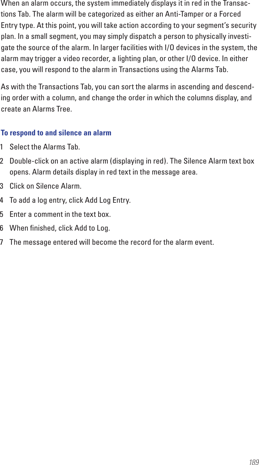 189When an alarm occurs, the system immediately displays it in red in the Transac-tions Tab. The alarm will be categorized as either an Anti-Tamper or a Forced Entry type. At this point, you will take action according to your segment’s security plan. In a small segment, you may simply dispatch a person to physically investi-gate the source of the alarm. In larger facilities with I/O devices in the system, the alarm may trigger a video recorder, a lighting plan, or other I/O device. In either case, you will respond to the alarm in Transactions using the Alarms Tab.As with the Transactions Tab, you can sort the alarms in ascending and descend-ing order with a column, and change the order in which the columns display, and create an Alarms Tree.To respond to and silence an alarm1  Select the Alarms Tab.2  Double-click on an active alarm (displaying in red). The Silence Alarm text box opens. Alarm details display in red text in the message area.3  Click on Silence Alarm.4  To add a log entry, click Add Log Entry.5  Enter a comment in the text box.6  When ﬁnished, click Add to Log.7  The message entered will become the record for the alarm event.