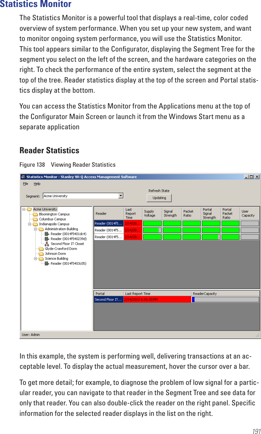 191 Statistics MonitorThe Statistics Monitor is a powerful tool that displays a real-time, color coded overview of system performance. When you set up your new system, and want to monitor ongoing system performance, you will use the Statistics Monitor. This tool appears similar to the Conﬁgurator, displaying the Segment Tree for the segment you select on the left of the screen, and the hardware categories on the right. To check the performance of the entire system, select the segment at the top of the tree. Reader statistics display at the top of the screen and Portal statis-tics display at the bottom.You can access the Statistics Monitor from the Applications menu at the top of the Conﬁgurator Main Screen or launch it from the Windows Start menu as a separate applicationReader StatisticsFigure 138  Viewing Reader StatisticsIn this example, the system is performing well, delivering transactions at an ac-ceptable level. To display the actual measurement, hover the cursor over a bar.To get more detail; for example, to diagnose the problem of low signal for a partic-ular reader, you can navigate to that reader in the Segment Tree and see data for only that reader. You can also double-click the reader on the right panel. Speciﬁc information for the selected reader displays in the list on the right.