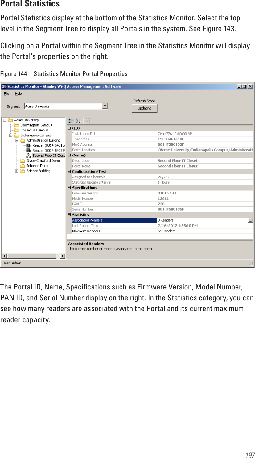 197Portal StatisticsPortal Statistics display at the bottom of the Statistics Monitor. Select the top level in the Segment Tree to display all Portals in the system. See Figure 143.Clicking on a Portal within the Segment Tree in the Statistics Monitor will display the Portal’s properties on the right.Figure 144  Statistics Monitor Portal PropertiesThe Portal ID, Name, Speciﬁcations such as Firmware Version, Model Number, PAN ID, and Serial Number display on the right. In the Statistics category, you can see how many readers are associated with the Portal and its current maximum reader capacity.