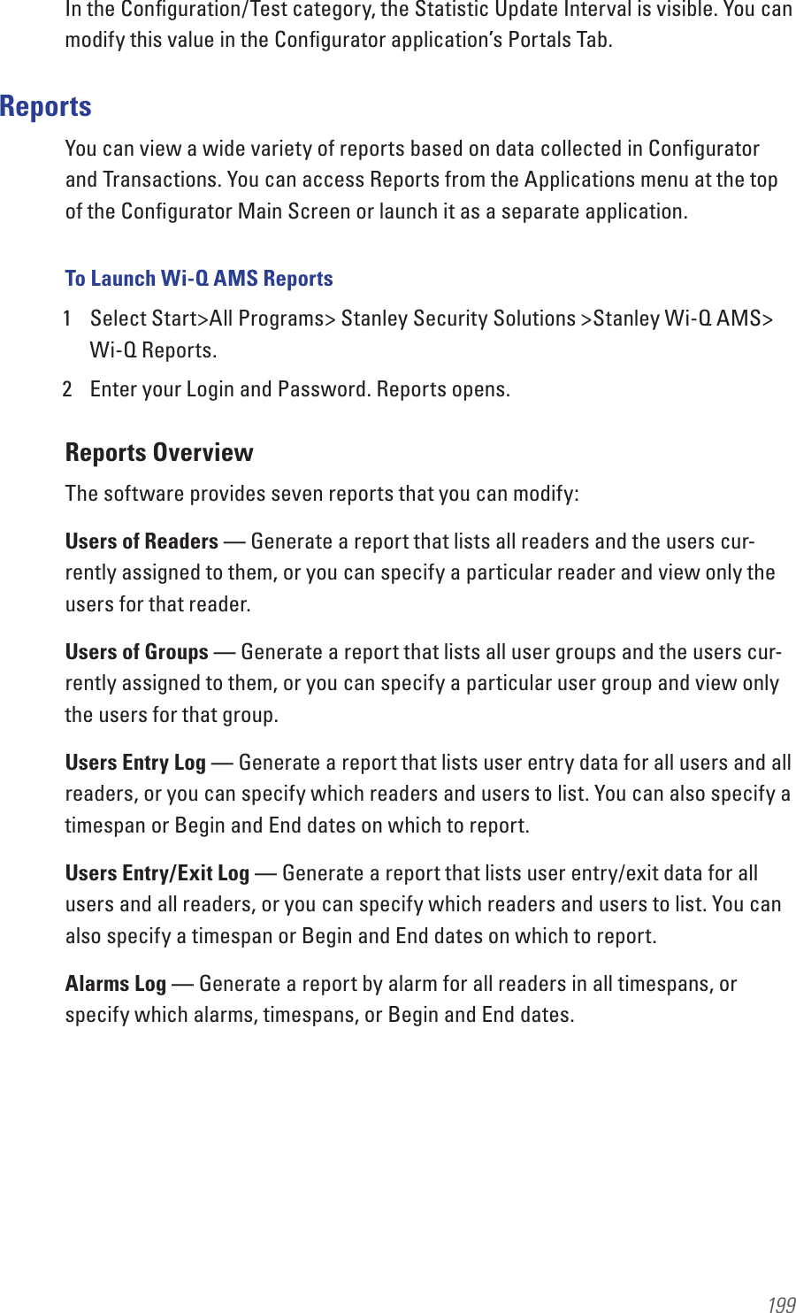 199In the Conﬁguration/Test category, the Statistic Update Interval is visible. You can modify this value in the Conﬁgurator application’s Portals Tab.ReportsYou can view a wide variety of reports based on data collected in Conﬁgurator and Transactions. You can access Reports from the Applications menu at the top of the Conﬁgurator Main Screen or launch it as a separate application.To Launch Wi-Q AMS Reports1  Select Start&gt;All Programs&gt; Stanley Security Solutions &gt;Stanley Wi-Q AMS&gt; Wi-Q Reports. 2  Enter your Login and Password. Reports opens.Reports OverviewThe software provides seven reports that you can modify:Users of Readers — Generate a report that lists all readers and the users cur-rently assigned to them, or you can specify a particular reader and view only the users for that reader.Users of Groups — Generate a report that lists all user groups and the users cur-rently assigned to them, or you can specify a particular user group and view only the users for that group.Users Entry Log — Generate a report that lists user entry data for all users and all readers, or you can specify which readers and users to list. You can also specify a timespan or Begin and End dates on which to report.Users Entry/Exit Log — Generate a report that lists user entry/exit data for all users and all readers, or you can specify which readers and users to list. You can also specify a timespan or Begin and End dates on which to report.Alarms Log — Generate a report by alarm for all readers in all timespans, or specify which alarms, timespans, or Begin and End dates.