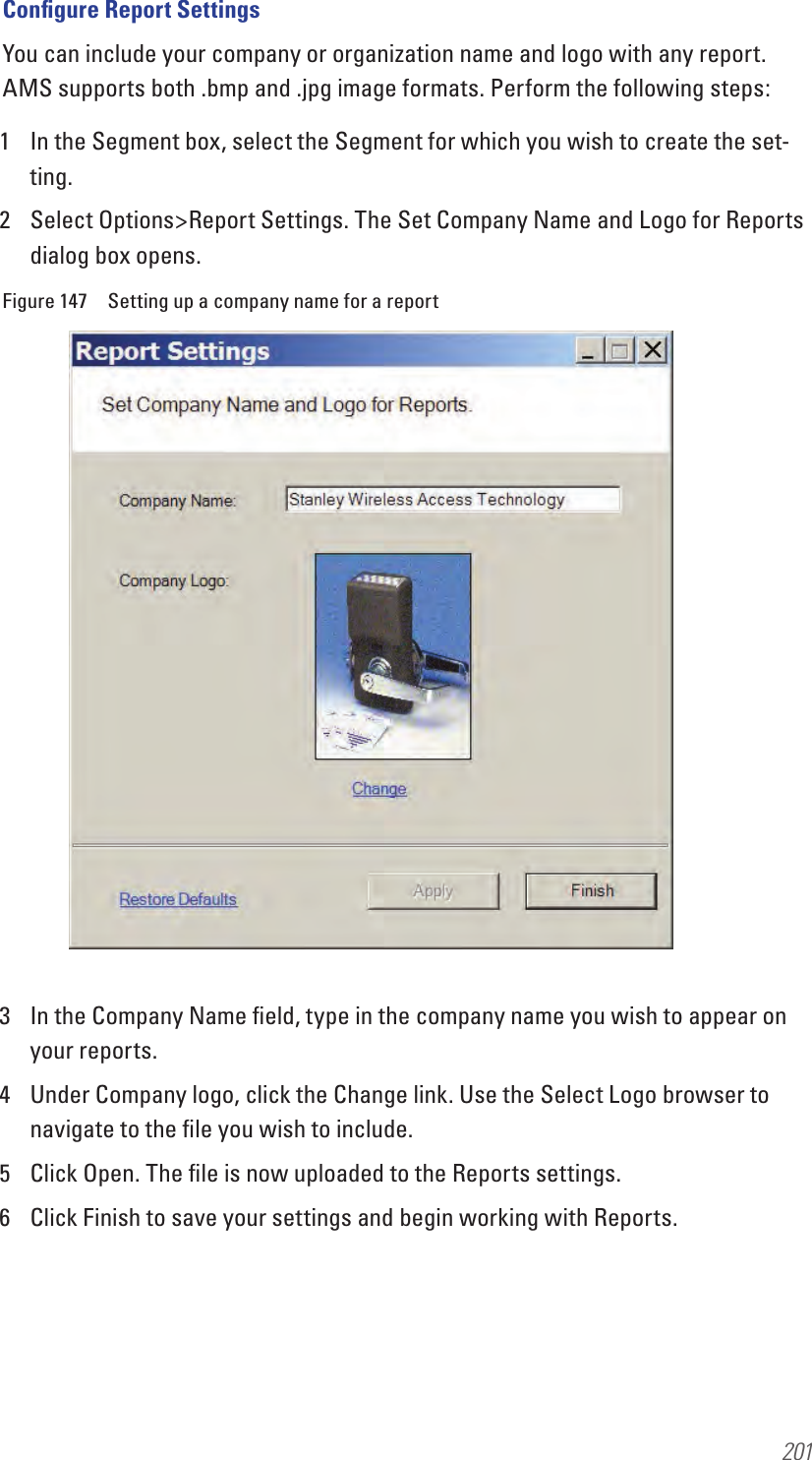 201Conﬁgure Report SettingsYou can include your company or organization name and logo with any report. AMS supports both .bmp and .jpg image formats. Perform the following steps:1  In the Segment box, select the Segment for which you wish to create the set-ting.2  Select Options&gt;Report Settings. The Set Company Name and Logo for Reports dialog box opens.Figure 147  Setting up a company name for a report3  In the Company Name ﬁeld, type in the company name you wish to appear on your reports.4  Under Company logo, click the Change link. Use the Select Logo browser to navigate to the ﬁle you wish to include. 5  Click Open. The ﬁle is now uploaded to the Reports settings.6  Click Finish to save your settings and begin working with Reports.