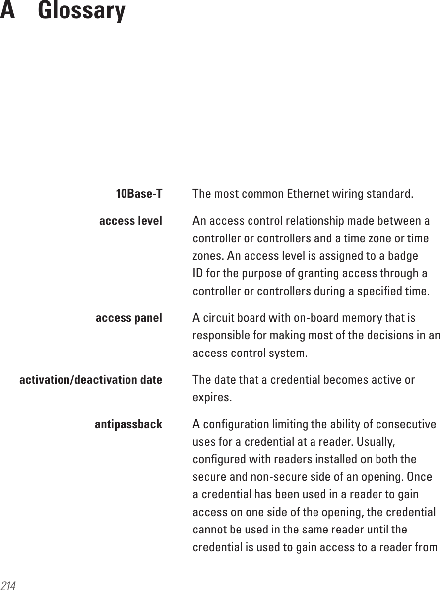 214A  Glossary 10Base-T The most common Ethernet wiring standard.   access level  An access control relationship made between a controller or controllers and a time zone or time zones. An access level is assigned to a badge ID for the purpose of granting access through a controller or controllers during a speciﬁed time.  access panel   A circuit board with on-board memory that is responsible for making most of the decisions in an access control system.  activation/deactivation date  The date that a credential becomes active or expires. antipassback A conﬁguration limiting the ability of consecutive uses for a credential at a reader. Usually, conﬁgured with readers installed on both the secure and non-secure side of an opening. Once a credential has been used in a reader to gain access on one side of the opening, the credential cannot be used in the same reader until the credential is used to gain access to a reader from 