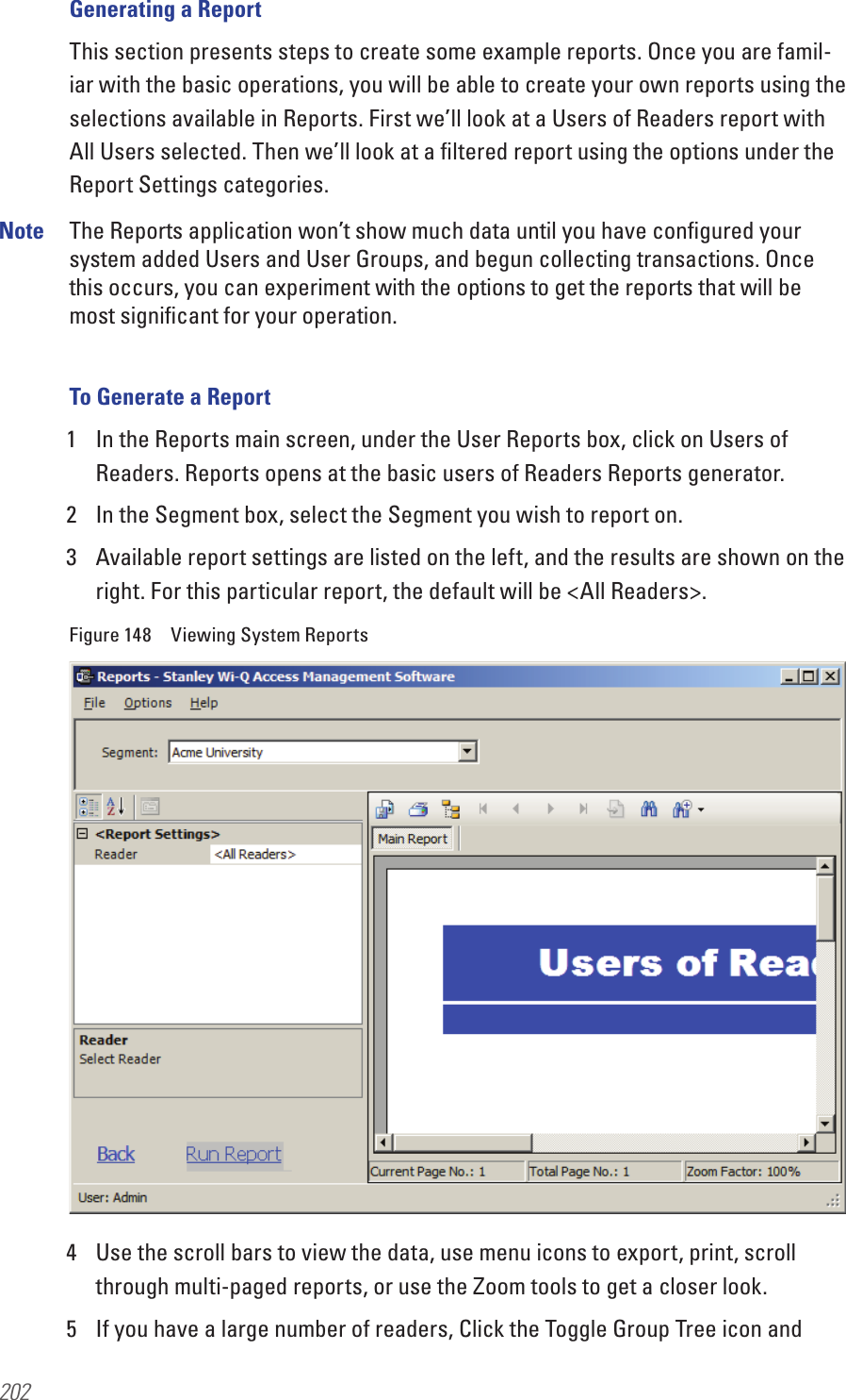 202Generating a ReportThis section presents steps to create some example reports. Once you are famil-iar with the basic operations, you will be able to create your own reports using the selections available in Reports. First we’ll look at a Users of Readers report with All Users selected. Then we’ll look at a ﬁltered report using the options under the Report Settings categories.Note  The Reports application won’t show much data until you have conﬁgured your system added Users and User Groups, and begun collecting transactions. Once this occurs, you can experiment with the options to get the reports that will be most signiﬁcant for your operation.To Generate a Report1  In the Reports main screen, under the User Reports box, click on Users of Readers. Reports opens at the basic users of Readers Reports generator. 2  In the Segment box, select the Segment you wish to report on.3  Available report settings are listed on the left, and the results are shown on the right. For this particular report, the default will be &lt;All Readers&gt;.Figure 148  Viewing System Reports4  Use the scroll bars to view the data, use menu icons to export, print, scroll through multi-paged reports, or use the Zoom tools to get a closer look. 5  If you have a large number of readers, Click the Toggle Group Tree icon and 