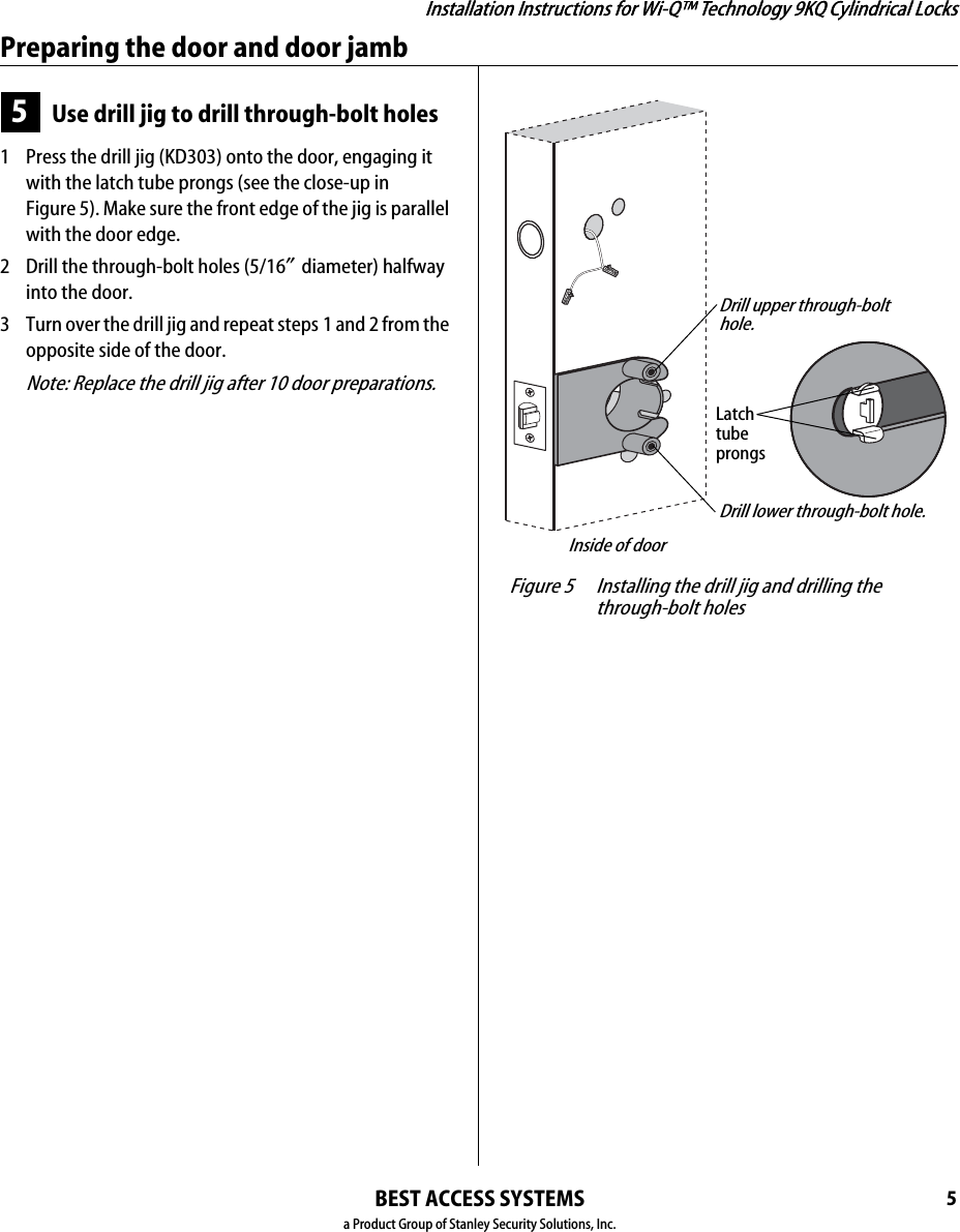 Installation Instructions for Wi-Q™ Technology 9KQ Cylindrical Locks5Installation Instructions for Wi-Q™ Technology 9KQ Cylindrical LocksPreparing the door and door jambBEST ACCESS SYSTEMSa Product Group of Stanley Security Solutions, Inc.5Use drill jig to drill through-bolt holes1  Press the drill jig (KD303) onto the door, engaging it with the latch tube prongs (see the close-up in Figure 5). Make sure the front edge of the jig is parallel with the door edge.2  Drill the through-bolt holes (5/16″diameter) halfway into the door.3  Turn over the drill jig and repeat steps 1 and 2 from the opposite side of the door.Note: Replace the drill jig after 10 door preparations. Figure 5 Installing the drill jig and drilling the through-bolt holesLatchtubeprongsDrill upper through-bolt hole.Drill lower through-bolt hole.Inside of door