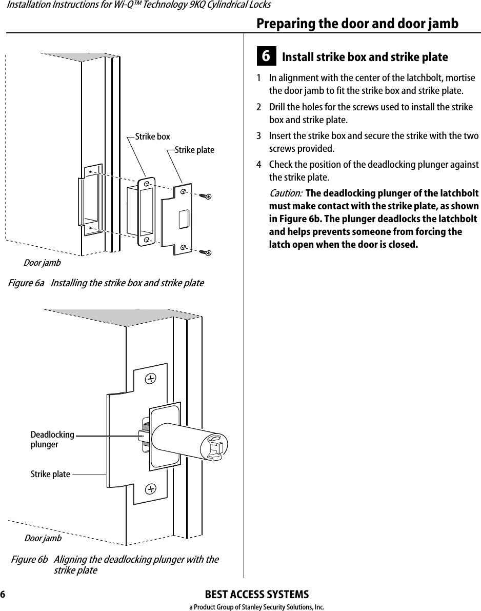 Installation Instructions for Wi-Q™ Technology 9KQ Cylindrical Locks6Preparing the door and door jambBEST ACCESS SYSTEMSa Product Group of Stanley Security Solutions, Inc.6Install strike box and strike plate1  In alignment with the center of the latchbolt, mortise the door jamb to fit the strike box and strike plate.2  Drill the holes for the screws used to install the strike box and strike plate.3  Insert the strike box and secure the strike with the two screws provided.4  Check the position of the deadlocking plunger against the strike plate.Caution:  The deadlocking plunger of the latchbolt must make contact with the strike plate, as shown in Figure 6b. The plunger deadlocks the latchbolt and helps prevents someone from forcing the latch open when the door is closed. Figure 6a Installing the strike box and strike plateStrike boxStrike plateDoor jamb Figure 6b Aligning the deadlocking plunger with the strike plateStrike plateDeadlocking plungerDoor jamb