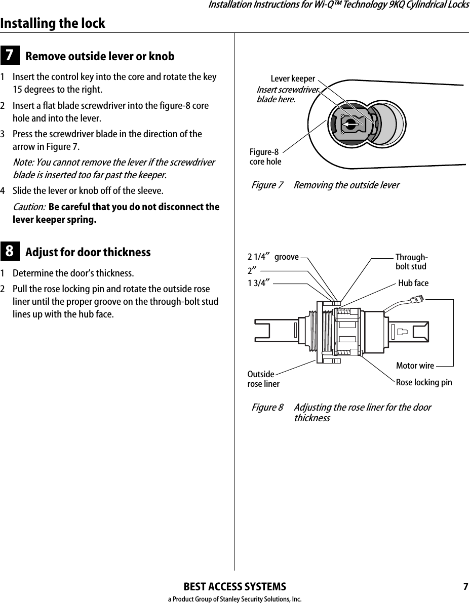 Installation Instructions for Wi-Q™ Technology 9KQ Cylindrical Locks7Installation Instructions for Wi-Q™ Technology 9KQ Cylindrical LocksInstalling the lockBEST ACCESS SYSTEMSa Product Group of Stanley Security Solutions, Inc.7Remove outside lever or knob1  Insert the control key into the core and rotate the key 15 degrees to the right.2  Insert a flat blade screwdriver into the figure-8 core hole and into the lever.3  Press the screwdriver blade in the direction of the arrow in Figure 7.Note: You cannot remove the lever if the screwdriver blade is inserted too far past the keeper.4  Slide the lever or knob off of the sleeve.Caution:  Be careful that you do not disconnect the lever keeper spring.8Adjust for door thickness1  Determine the door’s thickness.2  Pull the rose locking pin and rotate the outside rose liner until the proper groove on the through-bolt stud lines up with the hub face.Figure-8core hole Figure 7 Removing the outside lever Insert screwdriverblade here.Lever keeper Figure 8 Adjusting the rose liner for the door thickness 1 3/4″2″2 1/4″ groove Through-bolt studHub faceOutside rose liner Rose locking pinMotor wire