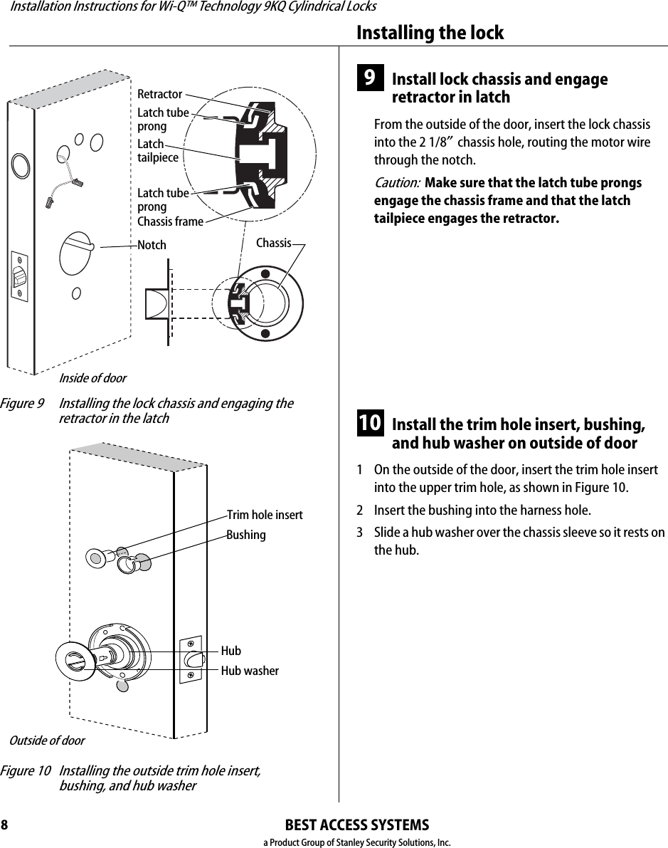 Installation Instructions for Wi-Q™ Technology 9KQ Cylindrical Locks8Installing the lockBEST ACCESS SYSTEMSa Product Group of Stanley Security Solutions, Inc.9Install lock chassis and engage retractor in latchFrom the outside of the door, insert the lock chassis into the 2 1/8″ chassis hole, routing the motor wire through the notch.Caution:  Make sure that the latch tube prongs engage the chassis frame and that the latch tailpiece engages the retractor.10 Install the trim hole insert, bushing, and hub washer on outside of door1  On the outside of the door, insert the trim hole insert into the upper trim hole, as shown in Figure 10.2  Insert the bushing into the harness hole.3  Slide a hub washer over the chassis sleeve so it rests on the hub. Figure 9 Installing the lock chassis and engaging the retractor in the latchLatch tubeprongRetractorLatch tailpieceChassisChassis frameLatch tubeprongNotchInside of door Figure 10 Installing the outside trim hole insert, bushing, and hub washerTrim hole insertBushingHub washerHubOutside of door