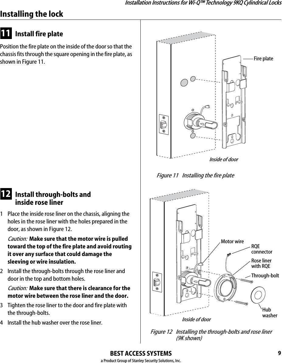 Installation Instructions for Wi-Q™ Technology 9KQ Cylindrical Locks9Installation Instructions for Wi-Q™ Technology 9KQ Cylindrical LocksInstalling the lockBEST ACCESS SYSTEMSa Product Group of Stanley Security Solutions, Inc.11 Install fire platePosition the fire plate on the inside of the door so that the chassis fits through the square opening in the fire plate, as shown in Figure 11.12 Install through-bolts andinside rose liner1  Place the inside rose liner on the chassis, aligning the holes in the rose liner with the holes prepared in the door, as shown in Figure 12.Caution:  Make sure that the motor wire is pulled toward the top of the fire plate and avoid routing it over any surface that could damage the sleeving or wire insulation.2  Install the through-bolts through the rose liner and door in the top and bottom holes.Caution:  Make sure that there is clearance for the motor wire between the rose liner and the door.3  Tighten the rose liner to the door and fire plate with the through-bolts.4  Install the hub washer over the rose liner. Figure 11 Installing the fire plateInside of doorFire plate Figure 12 Installing the through-bolts and rose liner(9K shown)Inside of doorMotor wireRose liner with RQEHub washerThrough-boltRQE connector