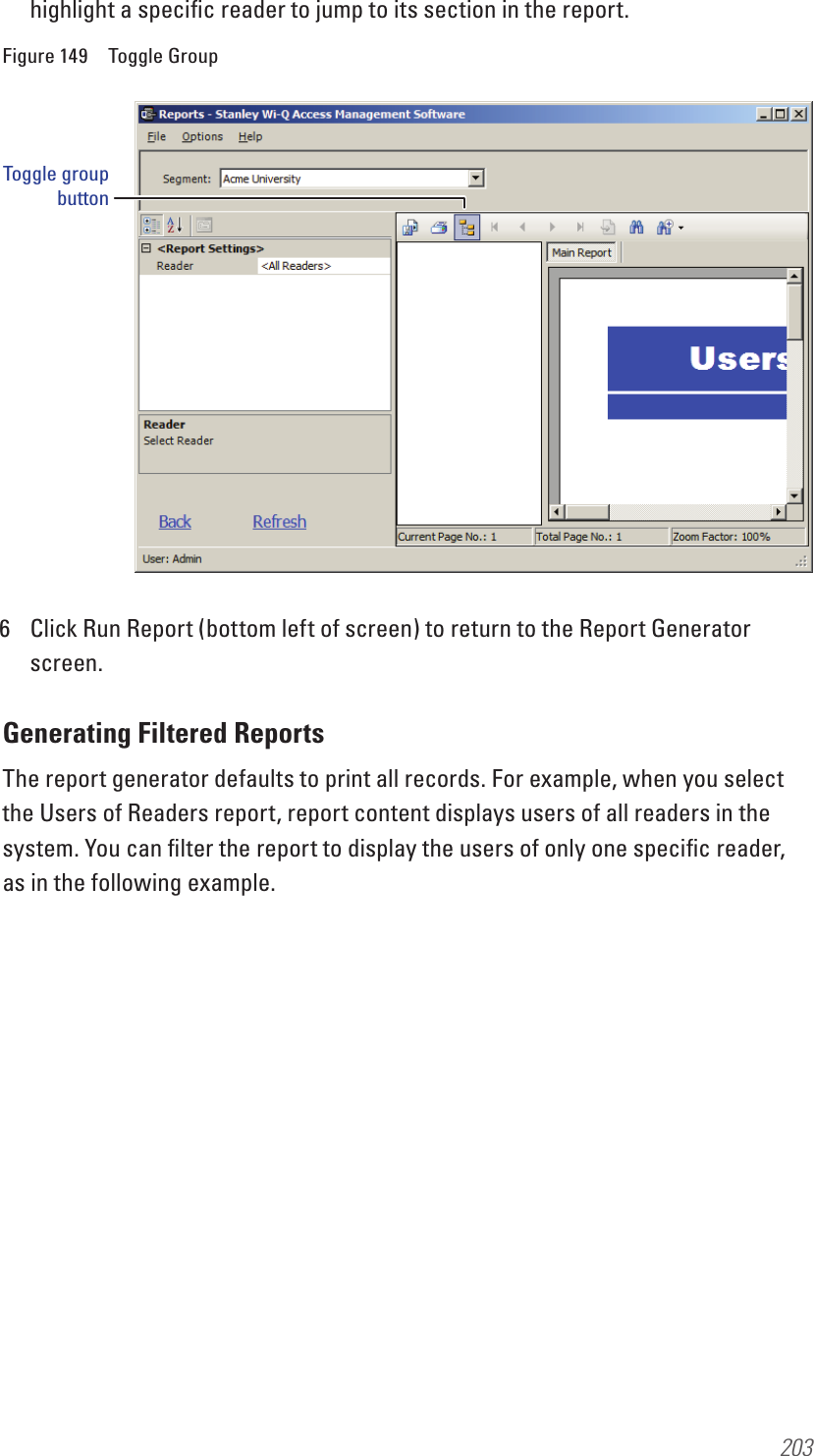203highlight a speciﬁc reader to jump to its section in the report.Figure 149  Toggle Group6  Click Run Report (bottom left of screen) to return to the Report Generator screen.Generating Filtered ReportsThe report generator defaults to print all records. For example, when you select the Users of Readers report, report content displays users of all readers in the system. You can ﬁlter the report to display the users of only one speciﬁc reader, as in the following example.Toggle group button