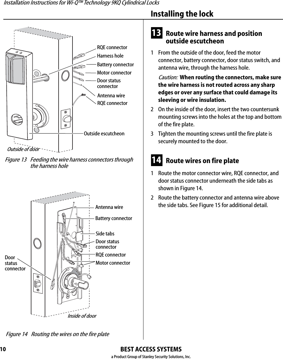 Installation Instructions for Wi-Q™ Technology 9KQ Cylindrical Locks10Installing the lockBEST ACCESS SYSTEMSa Product Group of Stanley Security Solutions, Inc.13 Route wire harness and position outside escutcheon1  From the outside of the door, feed the motor connector, battery connector, door status switch, and antenna wire, through the harness hole.Caution:  When routing the connectors, make sure the wire harness is not routed across any sharp edges or over any surface that could damage its sleeving or wire insulation.2  On the inside of the door, insert the two countersunk mounting screws into the holes at the top and bottom of the fire plate.3  Tighten the mounting screws until the fire plate is securely mounted to the door.14 Route wires on fire plate1  Route the motor connector wire, RQE connector, and door status connector underneath the side tabs as shown in Figure 14.2  Route the battery connector and antenna wire above the side tabs. See Figure 15 for additional detail. Figure 13 Feeding the wire harness connectors through the harness holeMotor connectorOutside escutcheonOutside of doorBattery connectorDoor status connectorAntenna wireRQE connectorHarness holeRQE connector Figure 14 Routing the wires on the fire plateInside of doorMotor connectorBattery connectorSide tabsDoor status connectorAntenna wireRQE connectorDoor status connector