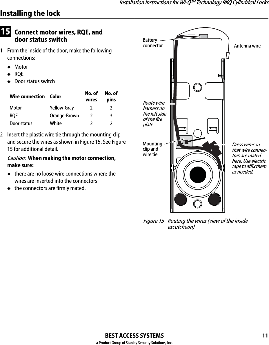 Installation Instructions for Wi-Q™ Technology 9KQ Cylindrical Locks11Installation Instructions for Wi-Q™ Technology 9KQ Cylindrical LocksInstalling the lockBEST ACCESS SYSTEMSa Product Group of Stanley Security Solutions, Inc.15 Connect motor wires, RQE, and door status switch1  From the inside of the door, make the following connections:◆Motor◆RQE◆Door status switch2  Insert the plastic wire tie through the mounting clip and secure the wires as shown in Figure 15. See Figure 15 for additional detail.Caution:  When making the motor connection, make sure:◆there are no loose wire connections where the wires are inserted into the connectors◆the connectors are firmly mated.Wire connection Color No. of wiresNo. of pinsMotor Yellow-Gray 2 2RQE Orange-Brown 2 3Door status White 22 Figure 15 Routing the wires (view of the inside escutcheon)Route wire harness on the left side of the fire plate.Mounting clip and wire tieDress wires so that wire connec-tors are mated here. Use electric tape to affix them as needed.Antenna wireBattery connector