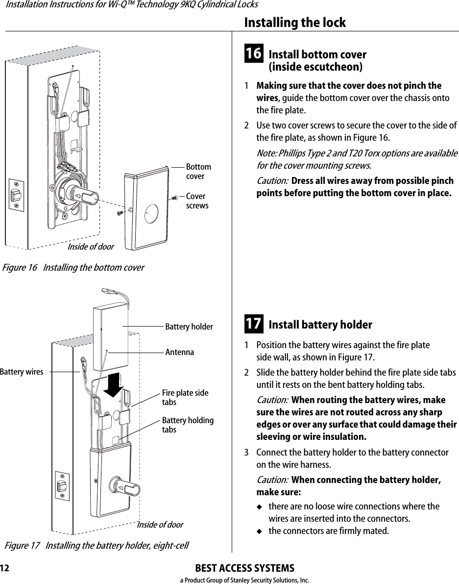 Installation Instructions for Wi-Q™ Technology 9KQ Cylindrical Locks12Installing the lockBEST ACCESS SYSTEMSa Product Group of Stanley Security Solutions, Inc.16 Install bottom cover(inside escutcheon)1  Making sure that the cover does not pinch the wires, guide the bottom cover over the chassis onto the fire plate.2  Use two cover screws to secure the cover to the side of the fire plate, as shown in Figure 16.Note: Phillips Type 2 and T20 Torx options are available for the cover mounting screws.Caution:  Dress all wires away from possible pinch points before putting the bottom cover in place.17 Install battery holder1  Position the battery wires against the fire plate side wall, as shown in Figure 17.2  Slide the battery holder behind the fire plate side tabs until it rests on the bent battery holding tabs.Caution:  When routing the battery wires, make sure the wires are not routed across any sharp edges or over any surface that could damage their sleeving or wire insulation.3  Connect the battery holder to the battery connector on the wire harness.Caution:  When connecting the battery holder, make sure:◆there are no loose wire connections where the wires are inserted into the connectors.◆the connectors are firmly mated. Figure 16 Installing the bottom coverInside of doorCoverscrewsBottomcover Figure 17 Installing the battery holder, eight-cell Inside of doorBattery holderBattery wiresBattery holdingtabsFire plate sidetabsAntennaInstallation Instructions for Wi-Q™ Technology 9KQ Cylindrical Locks13Installation Instructions for Wi-Q™ Technology 9KQ Cylindrical LocksCompleting the installationBEST ACCESS SYSTEMSa Product Group of Stanley Security Solutions, Inc.18 Install inside and outside levers Note: To use a core and throw member from a manu-facturer other than BEST with a Electronic Stand-alone Lock, see the Installation Instructions for 9K Non-inter-changeable Cores &amp; Throw Members (T56093) and skip task 19.■With the handle pointing toward the door hinges, position a lever on the outside sleeve and push firmly on the lever until it is seated. Repeat, placing the other lever on the inside sleeve.19 Install core and throw member1  Install the blocking plate onto the throw member.Caution:  You must use the blocking plate to prevent unauthorized access.For 6-pin core users only: Install the plastic spacer (not shown, supplied with permanent cores) instead of the blocking plate, on the throw member.2  Insert the control key into the core and rotate the key 15 degrees to the right.3  Insert the throw member into the core.4  Insert the core and throw member into the lever with the control key.5  Rotate the control key 15 degrees to the left and withdraw the key.Caution:  The control key can be used to remove cores and to access doors. Provide adequate security for the control key.  Figure 18 Installing the leversOutside of door Figure 19a Installing the blocking plate and throw memberCoreBlocking plateThrow member Figure 19b Installing the coreCoreControl keyThrow member