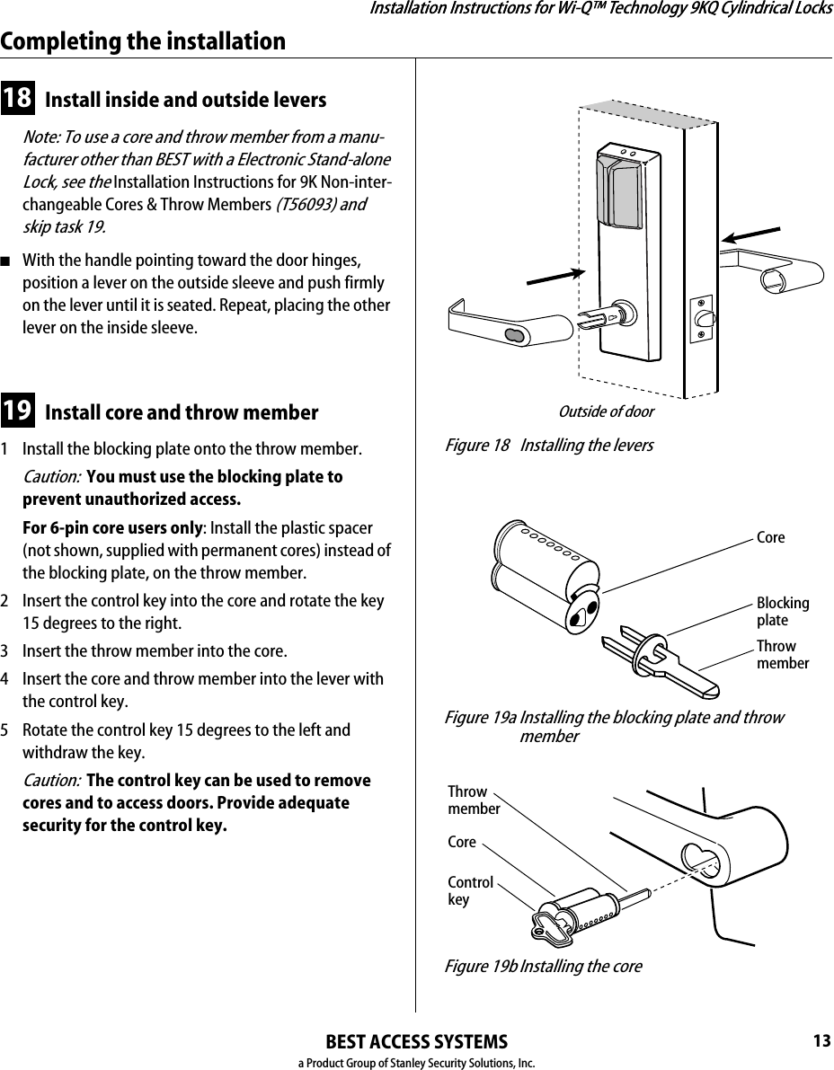 Installation Instructions for Wi-Q™ Technology 9KQ Cylindrical Locks12Installing the lockBEST ACCESS SYSTEMSa Product Group of Stanley Security Solutions, Inc.16 Install bottom cover(inside escutcheon)1  Making sure that the cover does not pinch the wires, guide the bottom cover over the chassis onto the fire plate.2  Use two cover screws to secure the cover to the side of the fire plate, as shown in Figure 16.Note: Phillips Type 2 and T20 Torx options are available for the cover mounting screws.Caution:  Dress all wires away from possible pinch points before putting the bottom cover in place.17 Install battery holder1  Position the battery wires against the fire plate side wall, as shown in Figure 17.2  Slide the battery holder behind the fire plate side tabs until it rests on the bent battery holding tabs.Caution:  When routing the battery wires, make sure the wires are not routed across any sharp edges or over any surface that could damage their sleeving or wire insulation.3  Connect the battery holder to the battery connector on the wire harness.Caution:  When connecting the battery holder, make sure:◆there are no loose wire connections where the wires are inserted into the connectors.◆the connectors are firmly mated. Figure 16 Installing the bottom coverInside of doorCoverscrewsBottomcover Figure 17 Installing the battery holder, eight-cell Inside of doorBattery holderBattery wiresBattery holdingtabsFire plate sidetabsAntennaInstallation Instructions for Wi-Q™ Technology 9KQ Cylindrical Locks13Installation Instructions for Wi-Q™ Technology 9KQ Cylindrical LocksCompleting the installationBEST ACCESS SYSTEMSa Product Group of Stanley Security Solutions, Inc.18 Install inside and outside levers Note: To use a core and throw member from a manu-facturer other than BEST with a Electronic Stand-alone Lock, see the Installation Instructions for 9K Non-inter-changeable Cores &amp; Throw Members (T56093) and skip task 19.■With the handle pointing toward the door hinges, position a lever on the outside sleeve and push firmly on the lever until it is seated. Repeat, placing the other lever on the inside sleeve.19 Install core and throw member1  Install the blocking plate onto the throw member.Caution:  You must use the blocking plate to prevent unauthorized access.For 6-pin core users only: Install the plastic spacer (not shown, supplied with permanent cores) instead of the blocking plate, on the throw member.2  Insert the control key into the core and rotate the key 15 degrees to the right.3  Insert the throw member into the core.4  Insert the core and throw member into the lever with the control key.5  Rotate the control key 15 degrees to the left and withdraw the key.Caution:  The control key can be used to remove cores and to access doors. Provide adequate security for the control key.  Figure 18 Installing the leversOutside of door Figure 19a Installing the blocking plate and throw memberCoreBlocking plateThrow member Figure 19b Installing the coreCoreControl keyThrow member