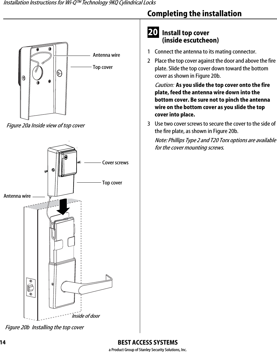 Installation Instructions for Wi-Q™ Technology 9KQ Cylindrical Locks14Completing the installationBEST ACCESS SYSTEMSa Product Group of Stanley Security Solutions, Inc.20 Install top cover(inside escutcheon)1  Connect the antenna to its mating connector.2  Place the top cover against the door and above the fire plate. Slide the top cover down toward the bottom cover as shown in Figure 20b.Caution:  As you slide the top cover onto the fire plate, feed the antenna wire down into the bottom cover. Be sure not to pinch the antenna wire on the bottom cover as you slide the top cover into place.3  Use two cover screws to secure the cover to the side of the fire plate, as shown in Figure 20b.Note: Phillips Type 2 and T20 Torx options are available for the cover mounting screws. Figure 20a Inside view of top coverTop coverAntenna wire Figure 20b Installing the top coverTop coverInside of doorCover screwsAntenna wire