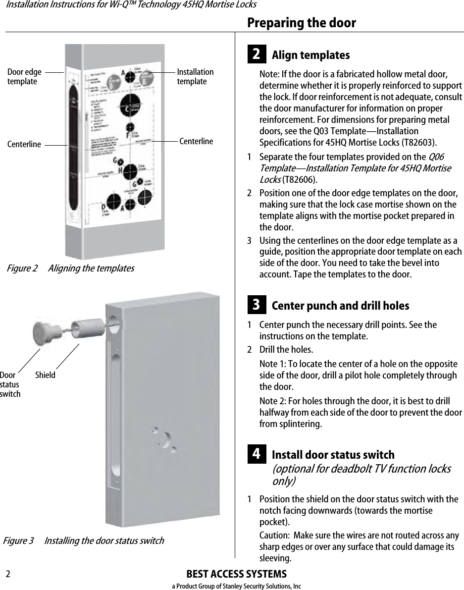 Installation Instructions for Wi-Q™ Technology 45HQ Mortise LocksBEST ACCESS SYSTEMSa Product Group of Stanley Security Solutions, IncPreparing the door22Align templatesNote: If the door is a fabricated hollow metal door, determine whether it is properly reinforced to support the lock. If door reinforcement is not adequate, consult the door manufacturer for information on proper reinforcement. For dimensions for preparing metal doors, see the Q03 Template—Installation Specifications for 45HQ Mortise Locks (T82603).1  Separate the four templates provided on the Q06 Template—Installation Template for 45HQ Mortise Locks (T82606).2 Position one of the door edge templates on the door, making sure that the lock case mortise shown on the template aligns with the mortise pocket prepared in the door.3 Using the centerlines on the door edge template as a guide, position the appropriate door template on each side of the door. You need to take the bevel into account. Tape the templates to the door.3Center punch and drill holes1  Center punch the necessary drill points. See the instructions on the template.2 Drill the holes.Note 1: To locate the center of a hole on the opposite side of the door, drill a pilot hole completely through the door.Note 2: For holes through the door, it is best to drill halfway from each side of the door to prevent the door from splintering.4Install door status switch(optional for deadbolt TV function locks only)1  Position the shield on the door status switch with the notch facing downwards (towards the mortise pocket).Caution:  Make sure the wires are not routed across any sharp edges or over any surface that could damage its sleeving. Figure 2 Aligning the templatesInstallationtemplateDoor edgetemplateCenterlineCenterline Figure 3 Installing the door status switch Door statusswitchShield