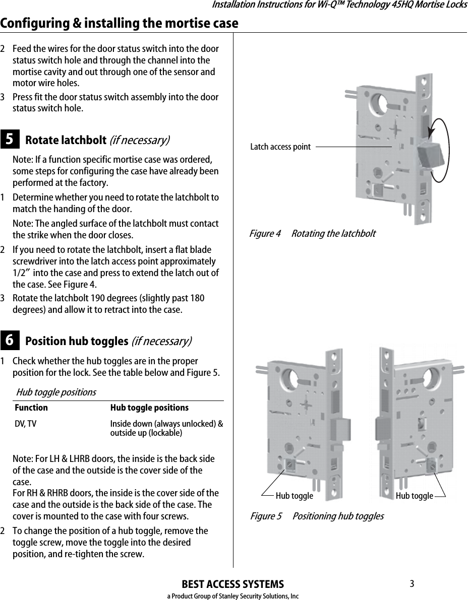 Installation Instructions for Wi-Q™ Technology 45HQ Mortise LocksBEST ACCESS SYSTEMSa Product Group of Stanley Security Solutions, Inc3Installation Instructions for Wi-Q™ Technology 45HQ Mortise LocksConfiguring &amp; installing the mortise case2 Feed the wires for the door status switch into the door status switch hole and through the channel into the mortise cavity and out through one of the sensor and motor wire holes.3 Press fit the door status switch assembly into the door status switch hole.5Rotate latchbolt (if necessary)Note: If a function specific mortise case was ordered, some steps for configuring the case have already been performed at the factory.1  Determine whether you need to rotate the latchbolt to match the handing of the door.Note: The angled surface of the latchbolt must contact the strike when the door closes.2 If you need to rotate the latchbolt, insert a flat blade screwdriver into the latch access point approximately 1/2″ into the case and press to extend the latch out of the case. See Figure 4.3 Rotate the latchbolt 190 degrees (slightly past 180 degrees) and allow it to retract into the case.6Position hub toggles (if necessary)1  Check whether the hub toggles are in the proper position for the lock. See the table below and Figure 5.Note: For LH &amp; LHRB doors, the inside is the back side of the case and the outside is the cover side of the case. For RH &amp; RHRB doors, the inside is the cover side of the case and the outside is the back side of the case. The cover is mounted to the case with four screws.2 To change the position of a hub toggle, remove the toggle screw, move the toggle into the desired position, and re-tighten the screw.Hub toggle positionsFunction Hub toggle positionsDV, T V Inside down (always unlocked) &amp;outside up (lockable) Figure 4 Rotating the latchboltLatch access point Figure 5 Positioning hub togglesHub toggleHub toggle