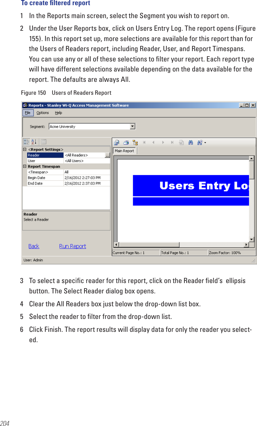 204To create ﬁltered report1  In the Reports main screen, select the Segment you wish to report on.2  Under the User Reports box, click on Users Entry Log. The report opens (Figure 155). In this report set up, more selections are available for this report than for the Users of Readers report, including Reader, User, and Report Timespans. You can use any or all of these selections to ﬁlter your report. Each report type will have different selections available depending on the data available for the report. The defaults are always All.Figure 150  Users of Readers Report3  To select a speciﬁc reader for this report, click on the Reader ﬁeld’s  ellipsis button. The Select Reader dialog box opens.4  Clear the All Readers box just below the drop-down list box.5  Select the reader to ﬁlter from the drop-down list.6  Click Finish. The report results will display data for only the reader you select-ed.