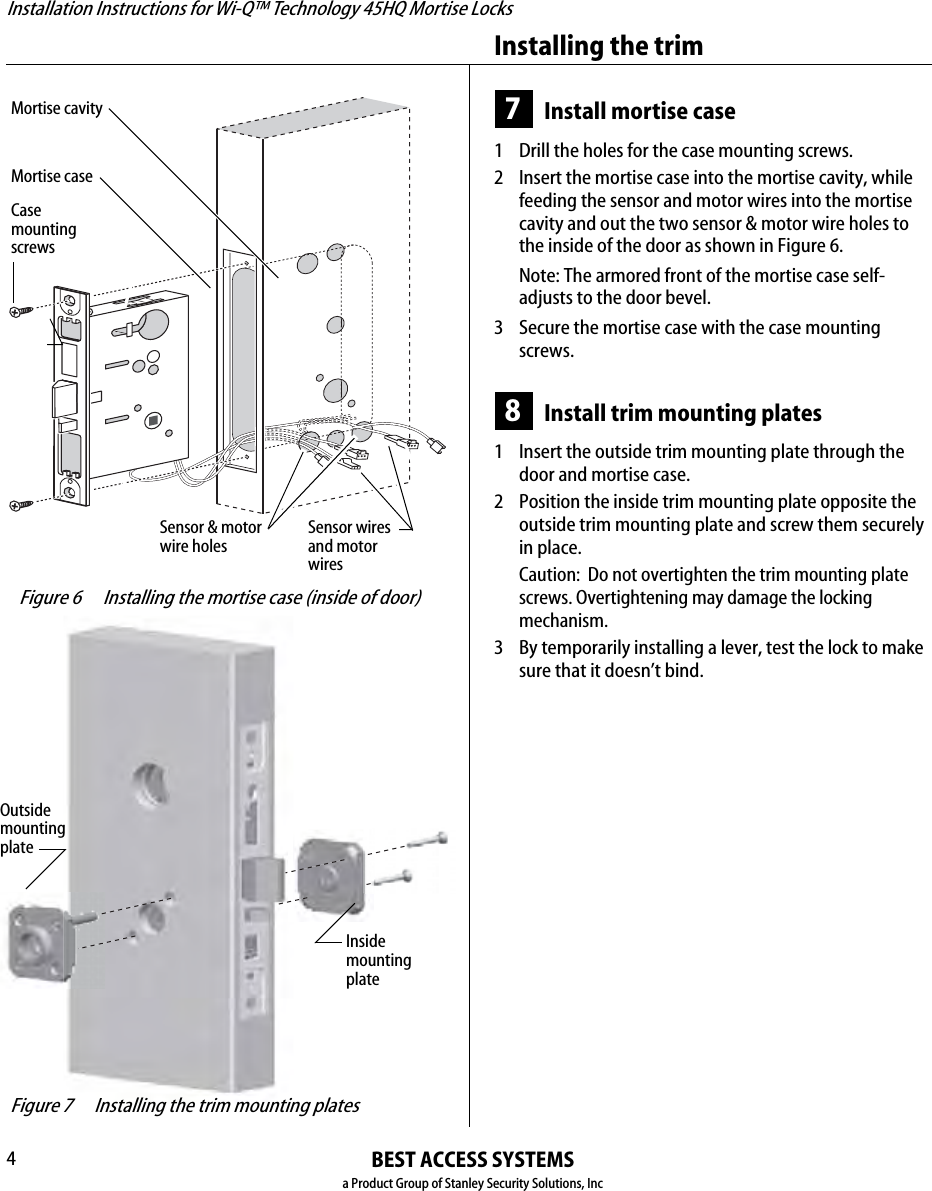 Installation Instructions for Wi-Q™ Technology 45HQ Mortise LocksBEST ACCESS SYSTEMSa Product Group of Stanley Security Solutions, IncInstalling the trim47Install mortise case1  Drill the holes for the case mounting screws.2 Insert the mortise case into the mortise cavity, while feeding the sensor and motor wires into the mortise cavity and out the two sensor &amp; motor wire holes to the inside of the door as shown in Figure 6.Note: The armored front of the mortise case self-adjusts to the door bevel.3 Secure the mortise case with the case mounting screws.8Install trim mounting plates1  Insert the outside trim mounting plate through the door and mortise case.2 Position the inside trim mounting plate opposite the outside trim mounting plate and screw them securely in place.Caution:  Do not overtighten the trim mounting plate screws. Overtightening may damage the locking mechanism.3 By temporarily installing a lever, test the lock to make sure that it doesn’t bind. Figure 6 Installing the mortise case (inside of door)Sensor &amp; motor wire holes Mortise caseMortise cavityCasemounting screwsSensor wires and motor wires Figure 7 Installing the trim mounting platesOutsidemountingplateInsidemounting plateInstallation Instructions for Wi-Q™ Technology 45HQ Mortise LocksBEST ACCESS SYSTEMSa Product Group of Stanley Security Solutions, Inc5Installation Instructions for Wi-Q™ Technology 45HQ Mortise LocksInstalling the trim9 Install concealed cylinder &amp; core 1  Use a cylinder wrench to thread the cylinder into the mortise case so that the groove around the cylinder is even with the door surface as shown in Figure 8.Caution:  A malfunction can occur if the cylinder is threaded in too far.2 Secure the cylinder in the mortise case with the cylinder retainer screw.3 Insert the control key into the core and rotate the key 15 degrees to the right.4 With the control key in the core, insert the core into the cylinder.5 Rotate the control key 15 degrees to the left and withdraw the key.Caution:  The control key can be used to remove cores and to access doors. Provide adequate security for the control key.10 Install trim hole insert and bushing1  Insert the trim hole insert into the upper trim hole on the outside of the door, as shown in Figure 9.2 Insert the bushing into the harness hole on the outside of the door, as shown in Figure 9. Figure 8 Installing the concealed cylinderCylinderretainerscrew Figure 9 Installing the trim hole insert and bushingTrim hole insertBushingOutside of door