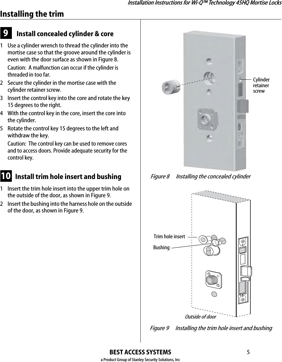 Installation Instructions for Wi-Q™ Technology 45HQ Mortise LocksBEST ACCESS SYSTEMSa Product Group of Stanley Security Solutions, Inc5Installation Instructions for Wi-Q™ Technology 45HQ Mortise LocksInstalling the trim9 Install concealed cylinder &amp; core 1  Use a cylinder wrench to thread the cylinder into the mortise case so that the groove around the cylinder is even with the door surface as shown in Figure 8.Caution:  A malfunction can occur if the cylinder is threaded in too far.2 Secure the cylinder in the mortise case with the cylinder retainer screw.3 Insert the control key into the core and rotate the key 15 degrees to the right.4 With the control key in the core, insert the core into the cylinder.5 Rotate the control key 15 degrees to the left and withdraw the key.Caution:  The control key can be used to remove cores and to access doors. Provide adequate security for the control key.10 Install trim hole insert and bushing1  Insert the trim hole insert into the upper trim hole on the outside of the door, as shown in Figure 9.2 Insert the bushing into the harness hole on the outside of the door, as shown in Figure 9. Figure 8 Installing the concealed cylinderCylinderretainerscrew Figure 9 Installing the trim hole insert and bushingTrim hole insertBushingOutside of door