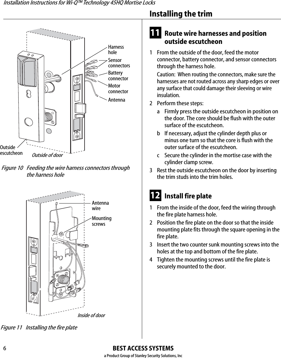 Installation Instructions for Wi-Q™ Technology 45HQ Mortise LocksBEST ACCESS SYSTEMSa Product Group of Stanley Security Solutions, IncInstalling the trim611 Route wire harnesses and position outside escutcheon1  From the outside of the door, feed the motor connector, battery connector, and sensor connectors through the harness hole.Caution:  When routing the connectors, make sure the harnesses are not routed across any sharp edges or over any surface that could damage their sleeving or wire insulation.2 Perform these steps:a Firmly press the outside escutcheon in position on the door. The core should be flush with the outer surface of the escutcheon.b If necessary, adjust the cylinder depth plus or minus one turn so that the core is flush with the outer surface of the escutcheon.c Secure the cylinder in the mortise case with the cylinder clamp screw.3 Rest the outside escutcheon on the door by inserting the trim studs into the trim holes.12 Install fire plate1  From the inside of the door, feed the wiring through the fire plate harness hole.2 Position the fire plate on the door so that the inside mounting plate fits through the square opening in the fire plate.3 Insert the two counter sunk mounting screws into the holes at the top and bottom of the fire plate.4 Tighten the mounting screws until the fire plate is securely mounted to the door. Figure 10 Feeding the wire harness connectors through the harness holeMotorconnectorOutside escutcheonOutside of doorSensorconnectorsBatteryconnectorHarnessholeAntenna Figure 11 Installing the fire plateInside of doorMounting screwsAntenna wire
