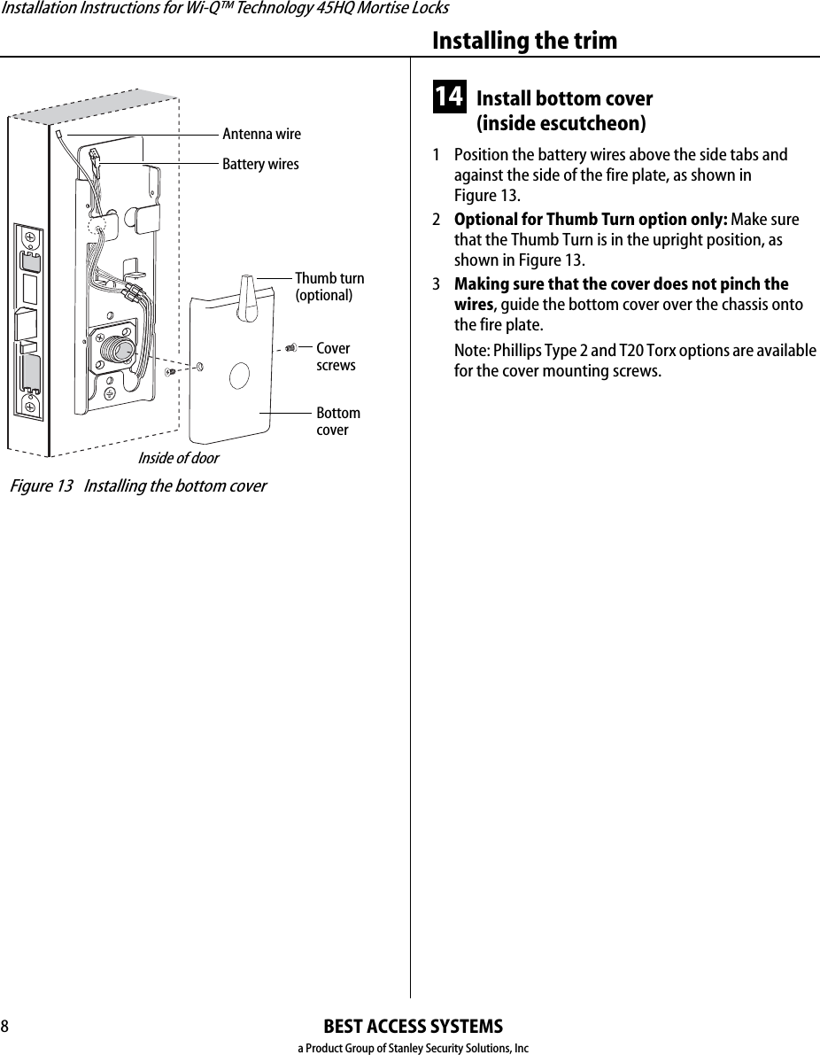 Installation Instructions for Wi-Q™ Technology 45HQ Mortise LocksBEST ACCESS SYSTEMSa Product Group of Stanley Security Solutions, IncInstalling the trim814 Install bottom cover(inside escutcheon)1  Position the battery wires above the side tabs and against the side of the fire plate, as shown inFigure 13.2Optional for Thumb Turn option only: Make sure that the Thumb Turn is in the upright position, as shown in Figure 13.3Making sure that the cover does not pinch the wires, guide the bottom cover over the chassis onto the fire plate.Note: Phillips Type 2 and T20 Torx options are available for the cover mounting screws. Figure 13 Installing the bottom coverInside of doorBottomcoverCoverscrewsBattery wiresThumb turn(optional)Antenna wire