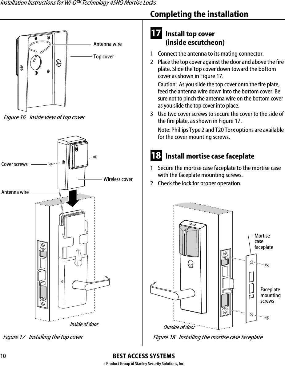 Installation Instructions for Wi-Q™ Technology 45HQ Mortise LocksBEST ACCESS SYSTEMSa Product Group of Stanley Security Solutions, IncCompleting the installation1017 Install top cover(inside escutcheon)1  Connect the antenna to its mating connector.2 Place the top cover against the door and above the fire plate. Slide the top cover down toward the bottom cover as shown in Figure 17.Caution:  As you slide the top cover onto the fire plate, feed the antenna wire down into the bottom cover. Be sure not to pinch the antenna wire on the bottom cover as you slide the top cover into place.3 Use two cover screws to secure the cover to the side of the fire plate, as shown in Figure 17.Note: Phillips Type 2 and T20 Torx options are available for the cover mounting screws.18 Install mortise case faceplate1  Secure the mortise case faceplate to the mortise case with the faceplate mounting screws.2 Check the lock for proper operation. Figure 16 Inside view of top coverTop coverAntenna wire Figure 17 Installing the top coverInside of doorWireless coverCover screwsAntenna wire Figure 18 Installing the mortise case faceplate Outside of doorMortisecasefaceplateFaceplatemounting screws