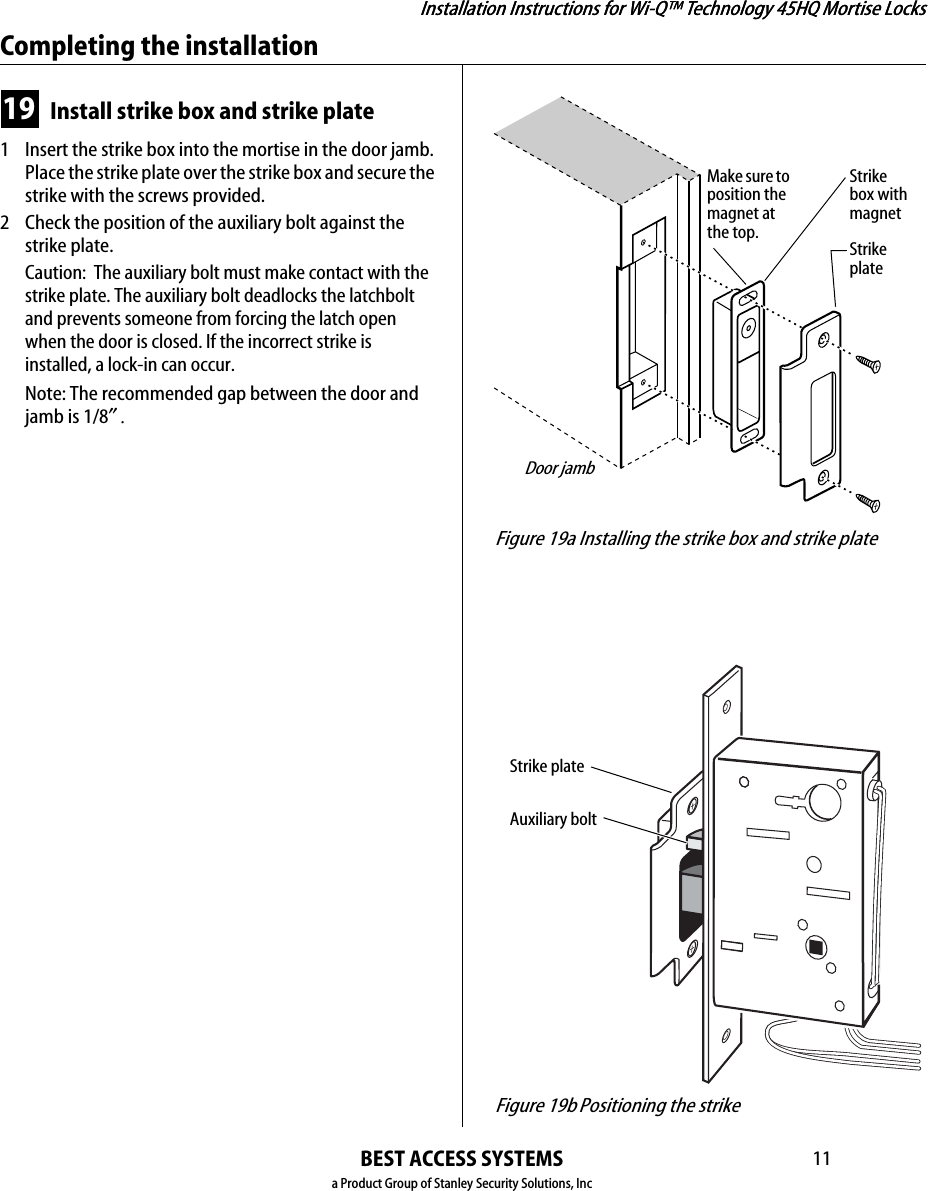 Installation Instructions for Wi-Q™ Technology 45HQ Mortise LocksBEST ACCESS SYSTEMSa Product Group of Stanley Security Solutions, Inc11Installation Instructions for Wi-Q™ Technology 45HQ Mortise LocksCompleting the installation19 Install strike box and strike plate1  Insert the strike box into the mortise in the door jamb. Place the strike plate over the strike box and secure the strike with the screws provided.2 Check the position of the auxiliary bolt against the strike plate.Caution:  The auxiliary bolt must make contact with the strike plate. The auxiliary bolt deadlocks the latchbolt and prevents someone from forcing the latch open when the door is closed. If the incorrect strike is installed, a lock-in can occur.Note: The recommended gap between the door and jamb is 1/8″. Figure 19a Installing the strike box and strike plateStrike box with magnetStrike plateDoor jambMake sure to position the magnet at the top. Figure 19b Positioning the strikeAuxiliary boltStrike plate