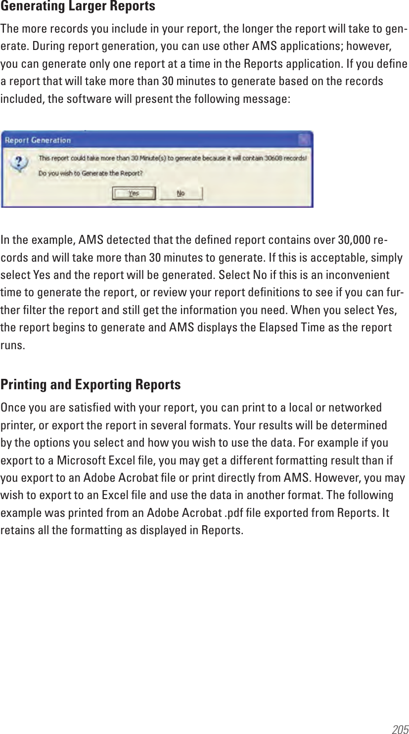 205Generating Larger ReportsThe more records you include in your report, the longer the report will take to gen-erate. During report generation, you can use other AMS applications; however, you can generate only one report at a time in the Reports application. If you deﬁne a report that will take more than 30 minutes to generate based on the records included, the software will present the following message:In the example, AMS detected that the deﬁned report contains over 30,000 re-cords and will take more than 30 minutes to generate. If this is acceptable, simply select Yes and the report will be generated. Select No if this is an inconvenient time to generate the report, or review your report deﬁnitions to see if you can fur-ther ﬁlter the report and still get the information you need. When you select Yes, the report begins to generate and AMS displays the Elapsed Time as the report runs.Printing and Exporting ReportsOnce you are satisﬁed with your report, you can print to a local or networked printer, or export the report in several formats. Your results will be determined by the options you select and how you wish to use the data. For example if you export to a Microsoft Excel ﬁle, you may get a different formatting result than if you export to an Adobe Acrobat ﬁle or print directly from AMS. However, you may wish to export to an Excel ﬁle and use the data in another format. The following example was printed from an Adobe Acrobat .pdf ﬁle exported from Reports. It retains all the formatting as displayed in Reports.
