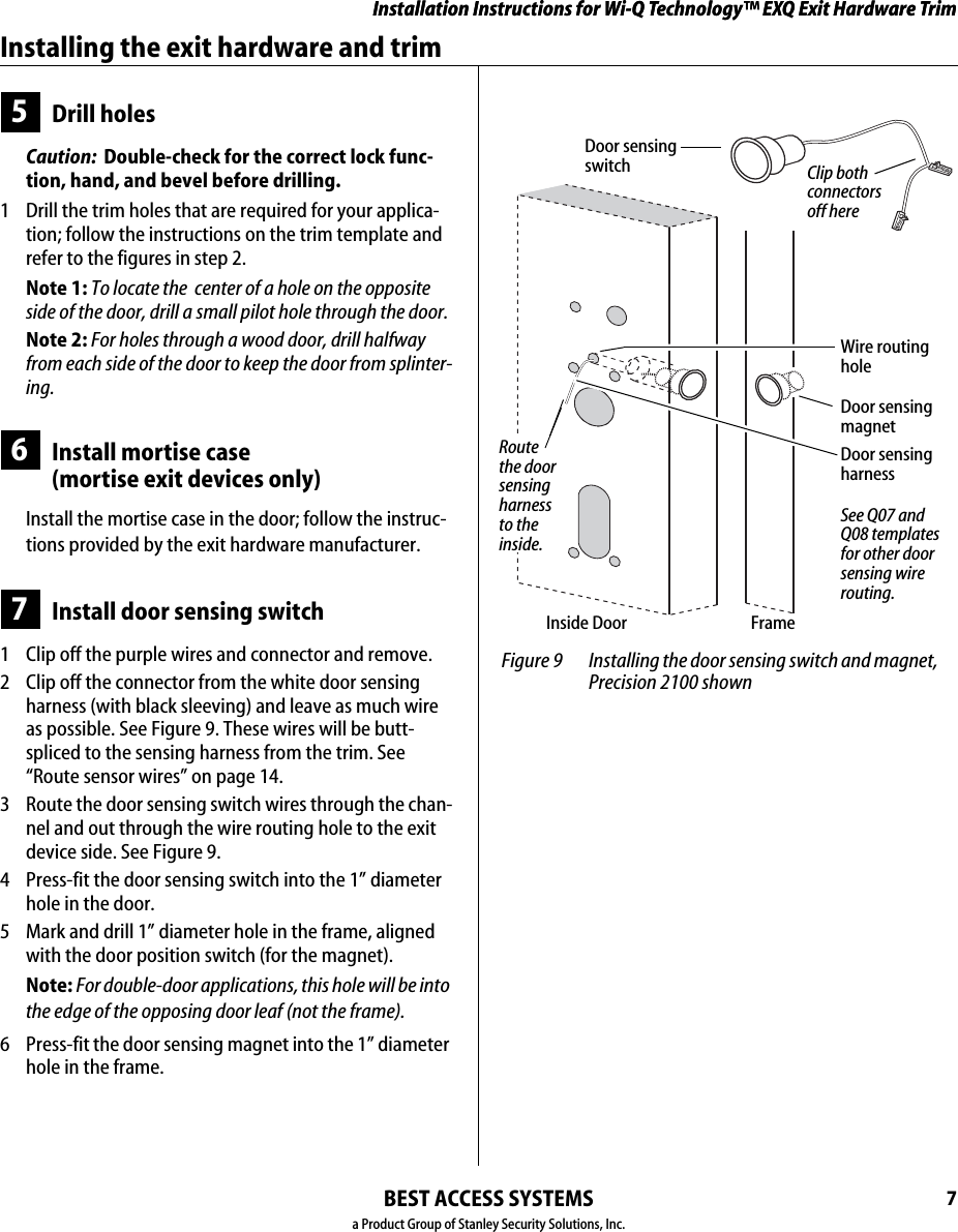 Installation Instructions for Wi-Q Technology™ EXQ Exit Hardware TrimBEST ACCESS SYSTEMSa Product Group of Stanley Security Solutions, Inc.7Installation Instructions for Wi-Q Technology™ EXQ Exit Hardware TrimInstalling the exit hardware and trim5Drill holesCaution:  Double-check for the correct lock func-tion, hand, and bevel before drilling.1  Drill the trim holes that are required for your applica-tion; follow the instructions on the trim template and refer to the figures in step 2.Note 1: To locate the  center of a hole on the opposite side of the door, drill a small pilot hole through the door.Note 2: For holes through a wood door, drill halfway from each side of the door to keep the door from splinter-ing.6Install mortise case (mortise exit devices only)Install the mortise case in the door; follow the instruc-tions provided by the exit hardware manufacturer.7Install door sensing switch1  Clip off the purple wires and connector and remove.2  Clip off the connector from the white door sensing harness (with black sleeving) and leave as much wire as possible. See Figure 9. These wires will be butt-spliced to the sensing harness from the trim. See “Route sensor wires” on page 14.3  Route the door sensing switch wires through the chan-nel and out through the wire routing hole to the exit device side. See Figure 9.4  Press-fit the door sensing switch into the 1” diameter hole in the door.5  Mark and drill 1” diameter hole in the frame, aligned with the door position switch (for the magnet).Note: For double-door applications, this hole will be into the edge of the opposing door leaf (not the frame).6  Press-fit the door sensing magnet into the 1” diameter hole in the frame. Figure 9 Installing the door sensing switch and magnet, Precision 2100 shownDoor sensing magnetDoor sensing harnessWire routing holeInside Door FrameSee Q07 and Q08 templates for other door sensing wire routing.Door sensing switch Clip both connectors off hereRoute the door sensing harness to the inside.