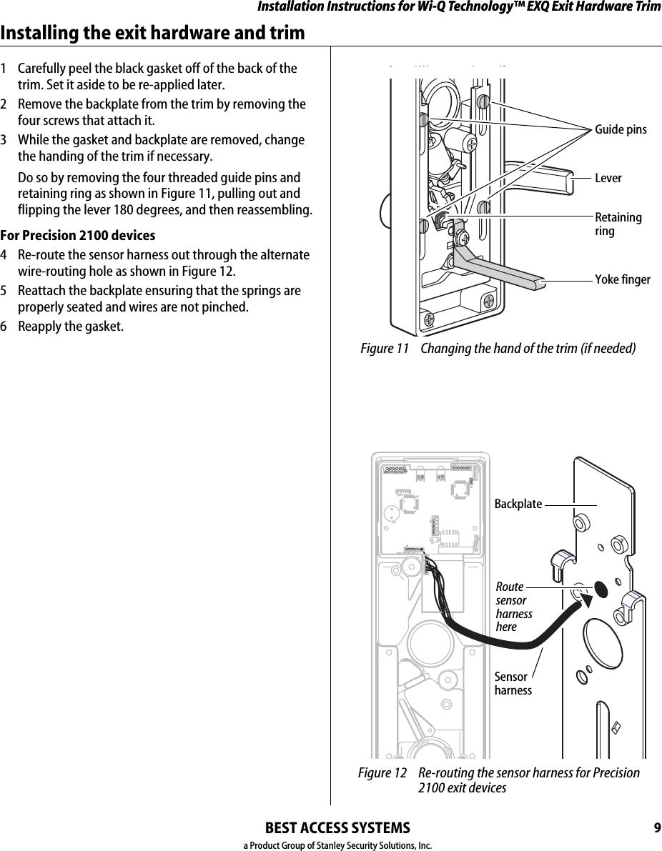 Installation Instructions for Wi-Q Technology™ EXQ Exit Hardware TrimBEST ACCESS SYSTEMSa Product Group of Stanley Security Solutions, Inc.9Installation Instructions for Wi-Q Technology™ EXQ Exit Hardware TrimInstalling the exit hardware and trim1  Carefully peel the black gasket off of the back of the trim. Set it aside to be re-applied later.2  Remove the backplate from the trim by removing the four screws that attach it.  3  While the gasket and backplate are removed, change the handing of the trim if necessary.Do so by removing the four threaded guide pins and retaining ring as shown in Figure 11, pulling out and flipping the lever 180 degrees, and then reassembling.For Precision 2100 devices4  Re-route the sensor harness out through the alternate wire-routing hole as shown in Figure 12.5  Reattach the backplate ensuring that the springs are properly seated and wires are not pinched.6  Reapply the gasket. Figure 11 Changing the hand of the trim (if needed)Retaining ringGuide pinsLeverYoke finger Figure 12 Re-routing the sensor harness for Precision 2100 exit devicesRoute sensor harness hereBackplateSensor harness
